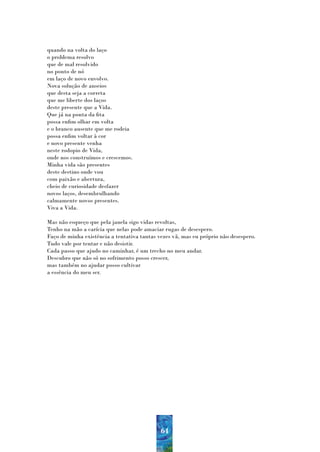 quando na volta do laço
o problema resolvo
que de mal resolvido
no ponto de nó
em laço de novo envolvo.
Nova solução de anseios
que desta seja a correta
que me liberte dos laços
deste presente que a Vida.
Que já na ponta da fita
possa enfim olhar em volta
e o branco ausente que me rodeia
possa enfim voltar à cor
e novo presente venha
neste rodopio de Vida,
onde nos construímos e crescemos.
Minha vida são presentes
deste destino onde vou
com paixão e abertura,
cheio de curiosidade desfazer
novos laços, desembrulhando
calmamente novos presentes.
Viva a Vida.

Mas não esqueço que pela janela sigo vidas revoltas,
Tenho na mão a carícia que nelas pode amaciar rugas de desespero.
Faço de minha existência a tentativa tantas vezes vã, mas eu próprio não desespero.
Tudo vale por tentar e não desistir.
Cada passo que ajudo no caminhar, é um trecho no meu andar.
Descubro que não só no sofrimento posso crescer,
mas também no ajudar posso cultivar
a essência do meu ser.




                                             64
 