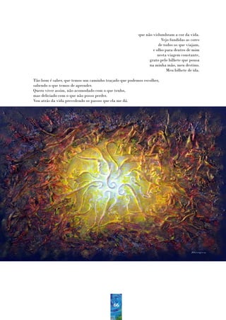 que não vislumbram a cor da vida.
                                                                     Vejo fundidas as cores
                                                                   de todos os que viajam,
                                                                e olho para dentro de mim
                                                                  nesta viagem constante,
                                                              grato pelo bilhete que pousa
                                                              na minha mão, meu destino.
                                                                        Meu bilhete de ida.

Tão bom é saber, que temos um caminho traçado que podemos escolher,
sabendo o que temos de aprender.
Quero viver assim, não acomodado com o que tenho,
mas deliciado com o que não posso perder.
Vou atrás da vida precedendo os passos que ela me dá.




                                          66
 