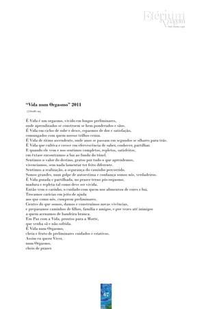 “Vida num Orgasmo” 2011
(120x80 cm)


É Vida é um orgasmo, vivido em longos preliminares,
onde aprendizados se constroem se bem ponderados e sãos.
É Vida em ciclos de sobe e desce, espasmos de dor e satisfação,
comungados com quem nossos trilhos cruza.
É Vida de ritmo ascendente, onde anos se passam em segundos se olhares para trás.
É Vida que cultiva e cresce em efervescência de saber, conhecer, partilhar.
E quando ele vem e nos sentimos completos, repletos, satisfeitos,
em êxtase encontramos a luz ao fundo do túnel.
Sentimos o valor do destino, gratos por tudo o que aprendemos,
vivenciamos, sem nada lamentar ter feito diferente.
Sentimos a realização, a segurança do caminho percorrido.
Somos grandes, num golpe de autoestima e confiança somos nós, verdadeiros.
É Vida gozada e partilhada, no prazer terno pós-orgasmo,
madura e repleta tal como deve ser vivida.
Então vem o carinho, o cuidado com quem nos alimentou de cores e luz.
Trocamos carícias em jeito de ajuda
aos que como nós, cumprem preliminares.
Cientes do que somos, damos e construímos novas vivências,
e preparamos caminhos de filhos, família e amigos, e por vezes até inimigos
a quem acenamos de bandeira branca.
Em Paz com a Vida, prontos para a Morte,
que venha sã e não sofrida.
É Vida num Orgasmo,
cheia e fruto de preliminares cuidados e criativos.
Assim eu quero Viver,
num Orgasmo,
cheio de prazer.




                                            67
 