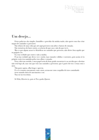 Um desejo...
    Estas palavras são simples, humildes e providas da minha razão, não quero com elas criar
mapas de caminhos a percorrer.
    São relatos de uma vida que até aqui percorro com altos e baixos de emoção.
    São tentativas de fazer sentir, a essência do que sou e não do que tu és.
    Mas se por algum acaso te identificas no caminho que percorro, não deites fora aquilo que
tu próprio vês.
    É a tua verdade que sentes e não a minha.
    É na tua verdade que deves ver e sentir, tuas emoções válidas e coerentes, pois assim só tu
próprio verás teu caminho pelos teus olhos e coração.
    Esta vida tem sentido, e meu papel seria de bom grado sussurrar-te ao ouvido que o destino
não está logo ali, mas sim que tens um caminho a percorrer, que é parte do teu e cruza com o
meu.
    Não pares agora, olha longe e aprecia.
    E se te cruzares novamente com o meu, acena-me com o orgulho de teres caminhado
    neste mundo cheio de movimento e cor.
    Tua cor no teu ritmo.

   Sê Feliz, Diverte-te, pois só Tu o podes Querer.




                                              69
 