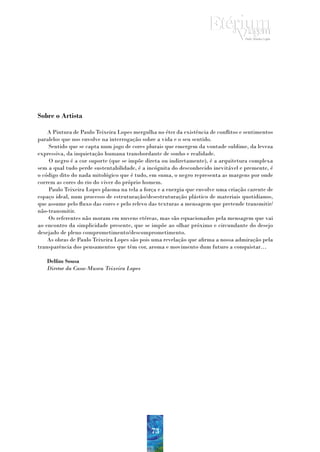 Sobre o Artista

    A Pintura de Paulo Teixeira Lopes mergulha no éter da existência de conflitos e sentimentos
paralelos que nos envolve na interrogação sobre a vida e o seu sentido.
    Sentido que se capta num jogo de cores plurais que emergem da vontade sublime, da leveza
expressiva, da inquietação humana transbordante de sonho e realidade.
    O negro é a cor suporte (que se impõe direta ou indiretamente), é a arquitetura complexa
sem a qual tudo perde sustentabilidade, é a incógnita do desconhecido inevitável e premente, é
o código dito do nada mitológico que é tudo, em suma, o negro representa as margens por onde
correm as cores do rio do viver do próprio homem.
    Paulo Teixeira Lopes plasma na tela a força e a energia que envolve uma criação carente de
espaço ideal, num processo de estruturação/desestruturação plástico de materiais quotidianos,
que assume pelo fluxo das cores e pelo relevo das texturas a mensagem que pretende transmitir/
não-transmitir.
    Os referentes não moram em nuvens etéreas, mas são equacionados pela mensagem que vai
ao encontro da simplicidade presente, que se impõe ao olhar próximo e circundante do desejo
desejado de pleno comprometimento/descomprometimento.
    As obras de Paulo Teixeira Lopes são pois uma revelação que afirma a nossa admiração pela
transparência dos pensamentos que têm cor, aroma e movimento dum futuro a conquistar…

   Delfim Sousa
   Diretor da Casa-Museu Teixeira Lopes




                                             73
 