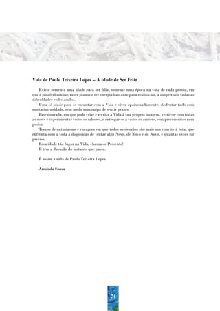 Vida de Paulo Teixeira Lopes – A Idade de Ser Feliz
     Existe somente uma idade para ser feliz, somente uma época na vida de cada pessoa, em
que é possível sonhar, fazer planos e ter energia bastante para realiza-los, a despeito de todas as
dificuldades e obstáculos.
     Uma só idade para se encantar com a Vida e viver apaixonadamente, desfrutar tudo com
muita intensidade, sem medo nem culpa de sentir prazer.
     Fase dourada, em que pode criar e recriar a Vida á sua própria imagem, vestir-se com todas
as cores e experimentar todos os sabores, e entregar-se a todos os amores, sem preconceitos nem
pudor.
     Tempo de entusiasmo e coragem em que todos os desafios são mais um convite á luta, que
enfrenta com a toda a disposição de tentar algo Novo, de Novo e de Novo, e quantas vezes for
preciso.
     Essa idade tão fugaz na Vida, chama-se Presente!
     E têm a duração do instante que passa.

   É assim a vida de Paulo Teixeira Lopes

   Arminda Sousa




                                               74
 