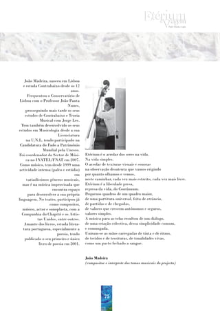 João Madeira, nasceu em Lisboa
   e estuda Contrabaixo desde os 12
                                  anos.
      Frequentou o Conservatório de
 Lisboa com o Professor João Panta
                               Nunes,
     prosseguindo mais tarde os seus
    estudos de Contrabaixo e Teoria
              Musical com Jorge Lee.
  Tem também desenvolvido os seus
estudos em Musicologia desde a sua
                         Licenciatura
     na U.N.L. tendo participado na
 Candidatura do Fado a Património
                Mundial pela Unesco.
Foi coordenador do Sector de Músi-        Etérium é o arrolar dos seres na vida.
     ca no INATEL/FNAT em 2007.           Na vida simples.
 Como músico, tem desde 1999 uma          O arrolar de texturas visuais e sonoras
actividade intensa (palco e estúdio)      na observação desatenta que vamos erigindo
                                    em    por quanto olhamos e vemos,
     variadíssimos géneros musicais,      neste caminhar, cada vez mais estreito, cada vez mais livre.
   mas é na música improvisada que        Etérium é a liberdade presa,
                      encontra espaço     represa da vida, do Continuum.
      para desenvolver a sua própria      Pequenos quadros de um quadro maior,
linguagem. No teatro, participou já       de uma partitura universal, feita de errância,
                    como compositor,      de partidas e de chegadas,
   músico, actor e sonoplasta, com a      de valores que crescem autónomos e seguros,
  Companhia do Chapitô e os Artis-        valores simples.
            tas Unidos, entre outros.     A música para as telas resultou de um diálogo,
    Amante dos livros, estuda litera-     de uma criação colectiva, dessa simplicidade comum,
   tura portuguesa, especialmente a       e comungada.
                         poesia, tendo    Uniram-se as mãos carregadas de tinta e de ritmo,
    publicado o seu primeiro e único      de tecidos e de tessituras, de tonalidades vivas,
             livro de poesia em 2001.     como um pacto fechado a sangue.


                                          João Madeira
                                          (compositor e interprete dos temas musicais do projecto)




                                                     75
 