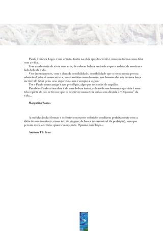 Paulo Teixeira Lopes é um artista, tanto na obra que desenvolve como na forma como lida
com a vida.
    Tem a sabedoria de viver com arte, de colocar beleza em tudo o que o rodeia, de mostrar o
lado belo da vida.
    Vive intensamente, com o dom da sensibilidade, sensibilidade que o torna numa pessoa
admirável, não só como artista, mas também como homem, um homem dotado de uma força
incrível de lutar pelos seus objectivos, um exemplo a seguir.
    Ter o Paulo como amigo é um privilégio, algo que me enche de orgulho.
    Parabéns Paulo a tua obra é de uma beleza única, reflexo de um homem cuja vida é uma
tela repleta de cor, se tivesse que te descrever numa tela serias sem dúvida o “Orgasmo” da
vida...

   Margarida Soares



    A ondulação das formas e os fortes contrastes coloridos condizem perfeitamente com a
idéia de movimento (e, como tal, de viagem, de busca interminável da perfeição), sem que
percam o seu ar etério, quase evanescente. Opinião dum leigo...

   António T L Cruz




                                             76
 