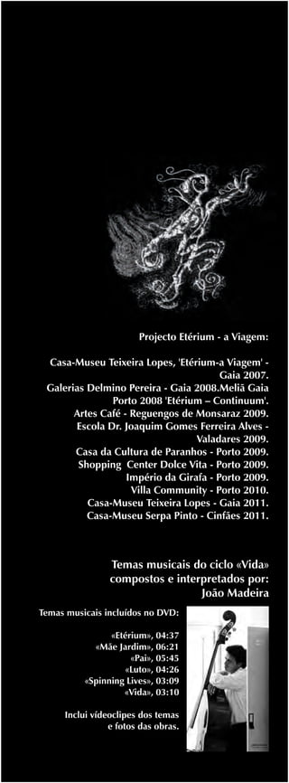 Projecto Etérium - a Viagem:

 Casa-Museu Teixeira Lopes, 'Etérium-a Viagem' -
                                        Gaia 2007.
 Galerias Delmino Pereira - Gaia 2008.Meliã Gaia
               Porto 2008 'Etérium – Continuum'.
       Artes Café - Reguengos de Monsaraz 2009.
       Escola Dr. Joaquim Gomes Ferreira Alves -
                                  Valadares 2009.
       Casa da Cultura de Paranhos - Porto 2009.
        Shopping Center Dolce Vita - Porto 2009.
                   Império da Girafa - Porto 2009.
                    Villa Community - Porto 2010.
          Casa-Museu Teixeira Lopes - Gaia 2011.
          Casa-Museu Serpa Pinto - Cinfães 2011.



                Temas musicais do ciclo «Vida»
                compostos e interpretados por:
                                 João Madeira
Temas musicais incluídos no DVD:

                «Etérium», 04:37
            «Mãe Jardim», 06:21
                     «Pai», 05:45
                   «Luto», 04:26
          «Spinning Lives», 03:09
                   «Vida», 03:10

     Inclui vídeoclipes dos temas
                e fotos das obras.
 