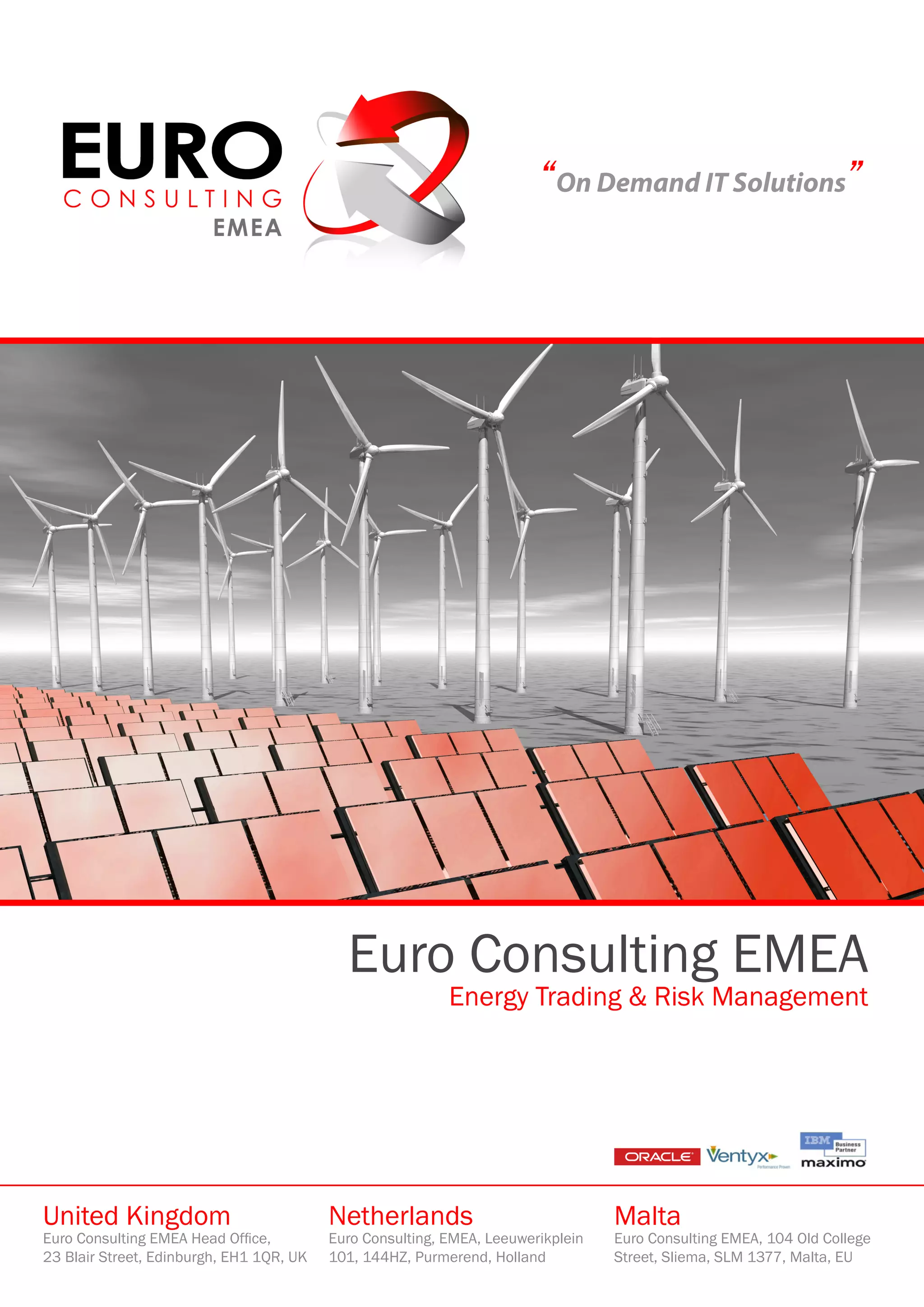 “On Demand IT Solutions”




                                            Euro Consulting EMEA
                                                           Energy Trading & Risk Management




United Kingdom                            Netherlands                             Malta
Euro Consulting EMEA Head Office,         Euro Consulting, EMEA, Leeuwerikplein   Euro Consulting EMEA, 104 Old College
23 Blair Street, Edinburgh, EH1 1QR, UK   101, 144HZ, Purmerend, Holland          Street, Sliema, SLM 1377, Malta, EU
 
