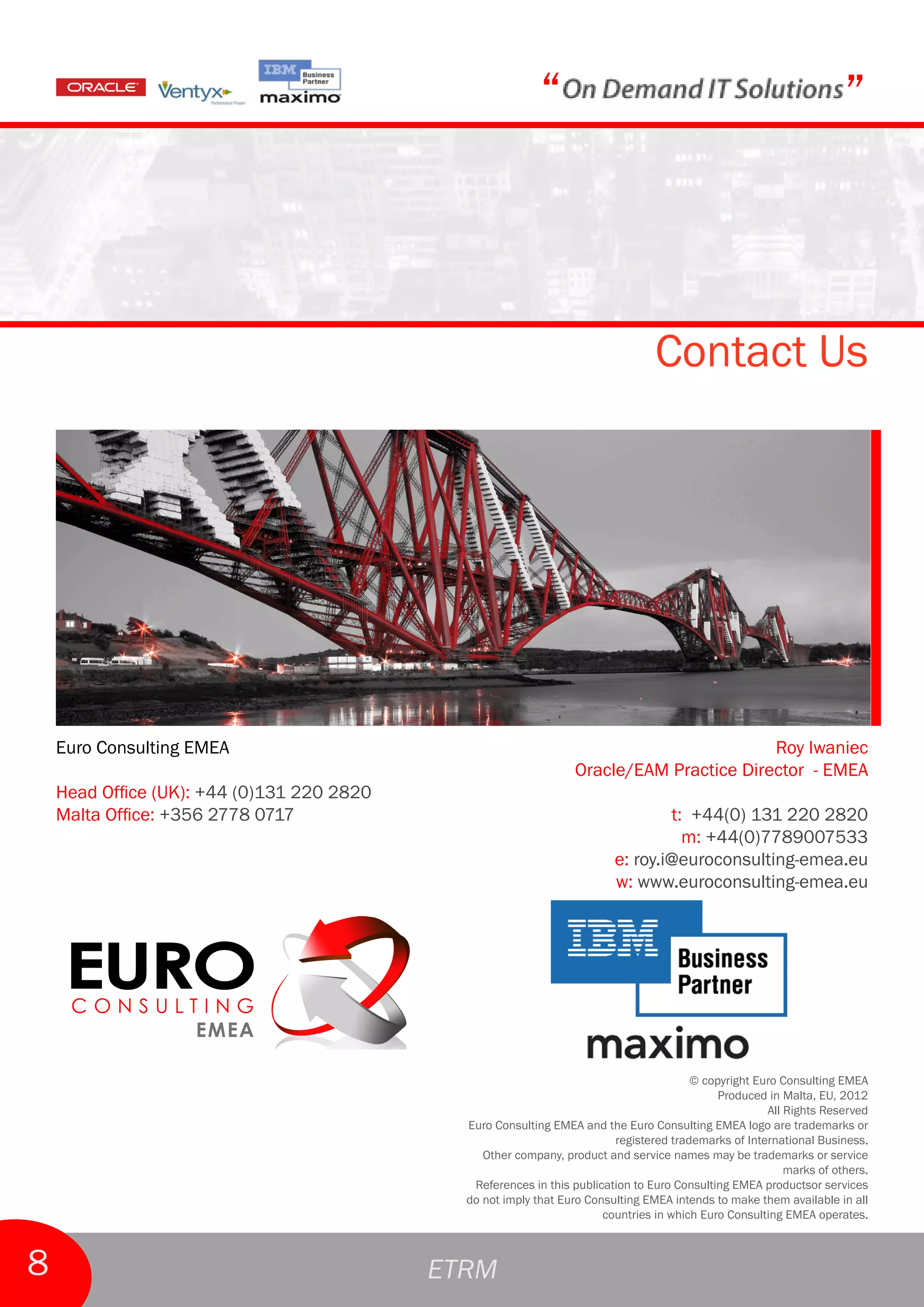 “                                                         ”



                                                                                  Contact Us




    Euro Consulting EMEA                                                                  Roy Iwaniec
                                                                  Oracle/EAM Practice Director - EMEA
    Head Office (UK): +44 (0)131 220 2820
    Malta Office: +356 2778 0717                                                  t: +44(0) 131 220 2820
                                                                                    m: +44(0)7789007533
                                                                          e: roy.i@euroconsulting-emea.eu
                                                                          w: www.euroconsulting-emea.eu




                                                                                         © copyright Euro Consulting EMEA
                                                                                              Produced in Malta, EU, 2012
                                                                                                       All Rights Reserved
                                              Euro Consulting EMEA and the Euro Consulting EMEA logo are trademarks or
                                                                          registered trademarks of International Business.
                                                 Other company, product and service names may be trademarks or service
                                                                                                           marks of others.
                                               References in this publication to Euro Consulting EMEA productsor services
                                              do not imply that Euro Consulting EMEA intends to make them available in all
                                                                        countries in which Euro Consulting EMEA operates.



8                                           ETRM
 