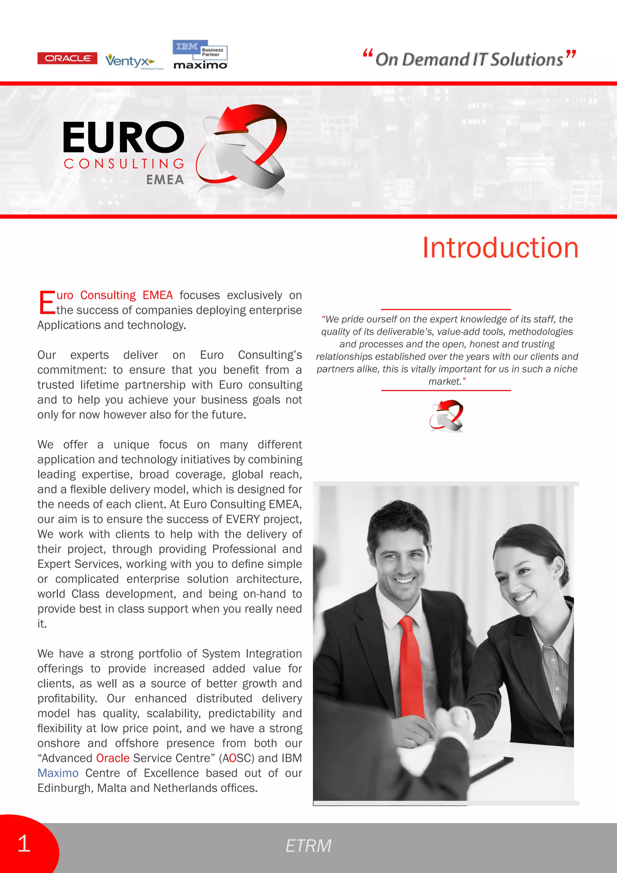 “                                                 ”



                                                                                    Introduction
    E  uro Consulting EMEA focuses exclusively on
       the success of companies deploying enterprise
    Applications and technology.
                                                            “We pride ourself on the expert knowledge of its staff, the
                                                            quality of its deliverable’s, value-add tools, methodologies
                                                                 and processes and the open, honest and trusting
    Our experts deliver on Euro Consulting’s               relationships established over the years with our clients and
    commitment: to ensure that you benefit from a          partners alike, this is vitally important for us in such a niche
    trusted lifetime partnership with Euro consulting                                   market.”
    and to help you achieve your business goals not
    only for now however also for the future.

    We offer a unique focus on many different
    application and technology initiatives by combining
    leading expertise, broad coverage, global reach,
    and a flexible delivery model, which is designed for
    the needs of each client. At Euro Consulting EMEA,
    our aim is to ensure the success of EVERY project,
    We work with clients to help with the delivery of
    their project, through providing Professional and
    Expert Services, working with you to define simple
    or complicated enterprise solution architecture,
    world Class development, and being on-hand to
    provide best in class support when you really need
    it.

    We have a strong portfolio of System Integration
    offerings to provide increased added value for
    clients, as well as a source of better growth and
    profitability. Our enhanced distributed delivery
    model has quality, scalability, predictability and
    flexibility at low price point, and we have a strong
    onshore and offshore presence from both our
    “Advanced Oracle Service Centre” (AOSC) and IBM
    Maximo Centre of Excellence based out of our
    Edinburgh, Malta and Netherlands offices.



1                                                   ETRM
 
