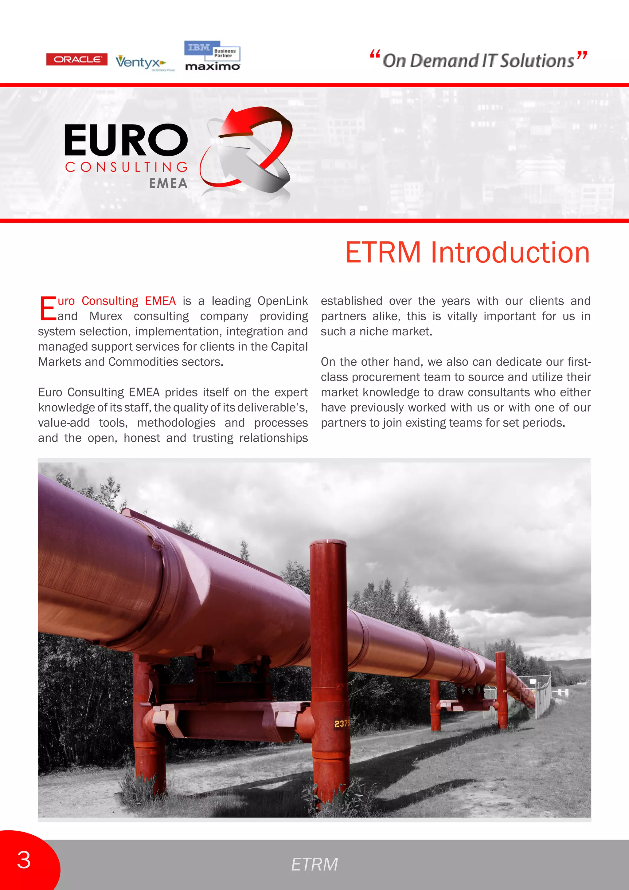 “                                       ”



                                                               ETRM Introduction
    E   uro Consulting EMEA is a leading OpenLink
        and Murex consulting company providing
    system selection, implementation, integration and
                                                           established over the years with our clients and
                                                           partners alike, this is vitally important for us in
                                                           such a niche market.
    managed support services for clients in the Capital
    Markets and Commodities sectors.                          On the other hand, we also can dedicate our first-
                                                              class procurement team to source and utilize their
    Euro Consulting EMEA prides itself on the expert market knowledge to draw consultants who either
    knowledge of its staff, the quality of its deliverable’s, have previously worked with us or with one of our
    value-add tools, methodologies and processes partners to join existing teams for set periods.
    and the open, honest and trusting relationships




3                                                    ETRM
 