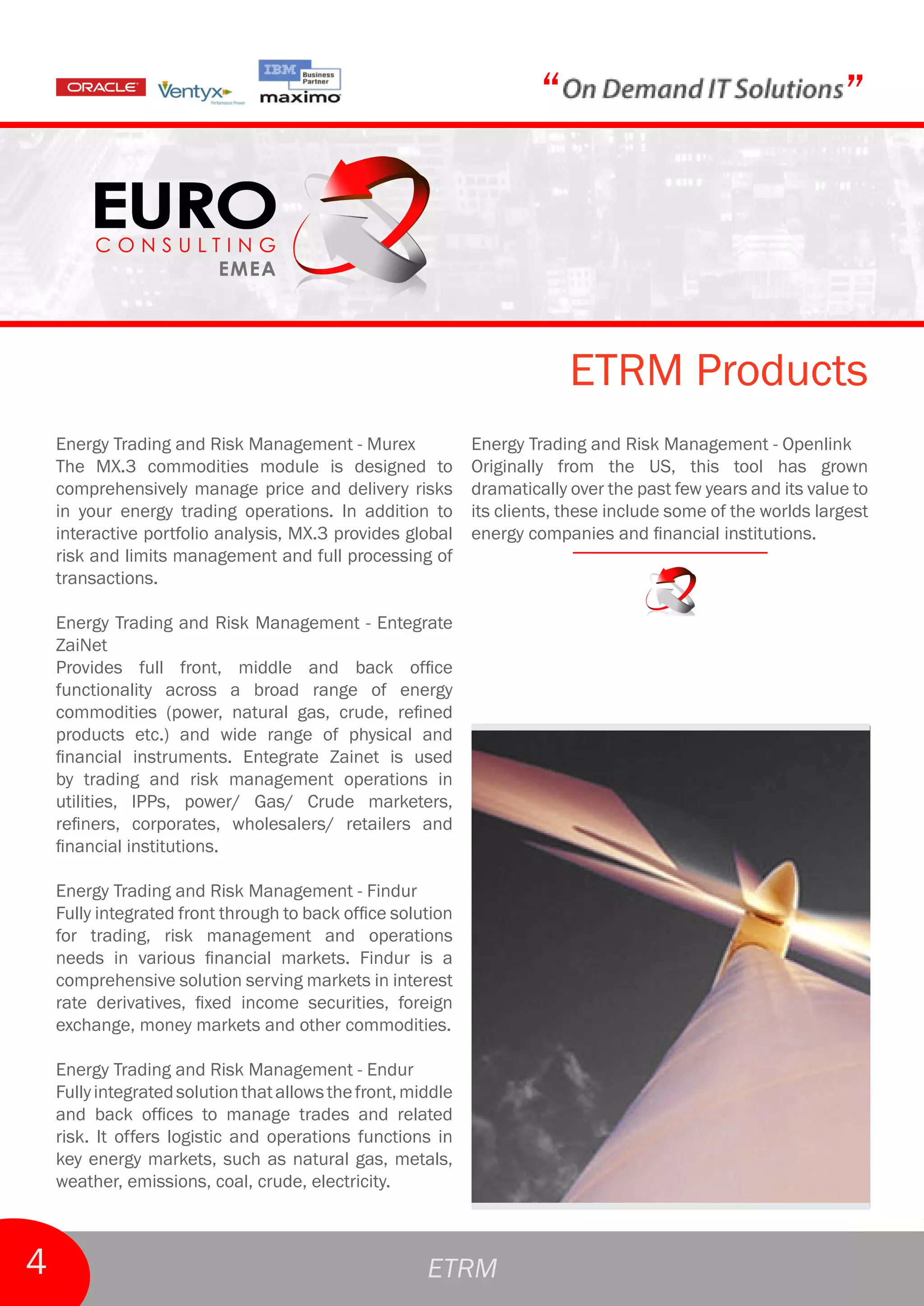 “                                       ”



                                                                           ETRM Products
    Energy Trading and Risk Management - Murex                Energy Trading and Risk Management - Openlink
    The MX.3 commodities module is designed to                Originally from the US, this tool has grown
    comprehensively manage price and delivery risks           dramatically over the past few years and its value to
    in your energy trading operations. In addition to         its clients, these include some of the worlds largest
    interactive portfolio analysis, MX.3 provides global      energy companies and financial institutions.
    risk and limits management and full processing of
    transactions.

    Energy Trading and Risk Management - Entegrate
    ZaiNet
    Provides full front, middle and back office
    functionality across a broad range of energy
    commodities (power, natural gas, crude, refined
    products etc.) and wide range of physical and
    financial instruments. Entegrate Zainet is used
    by trading and risk management operations in
    utilities, IPPs, power/ Gas/ Crude marketers,
    refiners, corporates, wholesalers/ retailers and
    financial institutions.

    Energy Trading and Risk Management - Findur
    Fully integrated front through to back office solution
    for trading, risk management and operations
    needs in various financial markets. Findur is a
    comprehensive solution serving markets in interest
    rate derivatives, fixed income securities, foreign
    exchange, money markets and other commodities.

    Energy Trading and Risk Management - Endur
    Fully integrated solution that allows the front, middle
    and back offices to manage trades and related
    risk. It offers logistic and operations functions in
    key energy markets, such as natural gas, metals,
    weather, emissions, coal, crude, electricity.



4                                                      ETRM
 