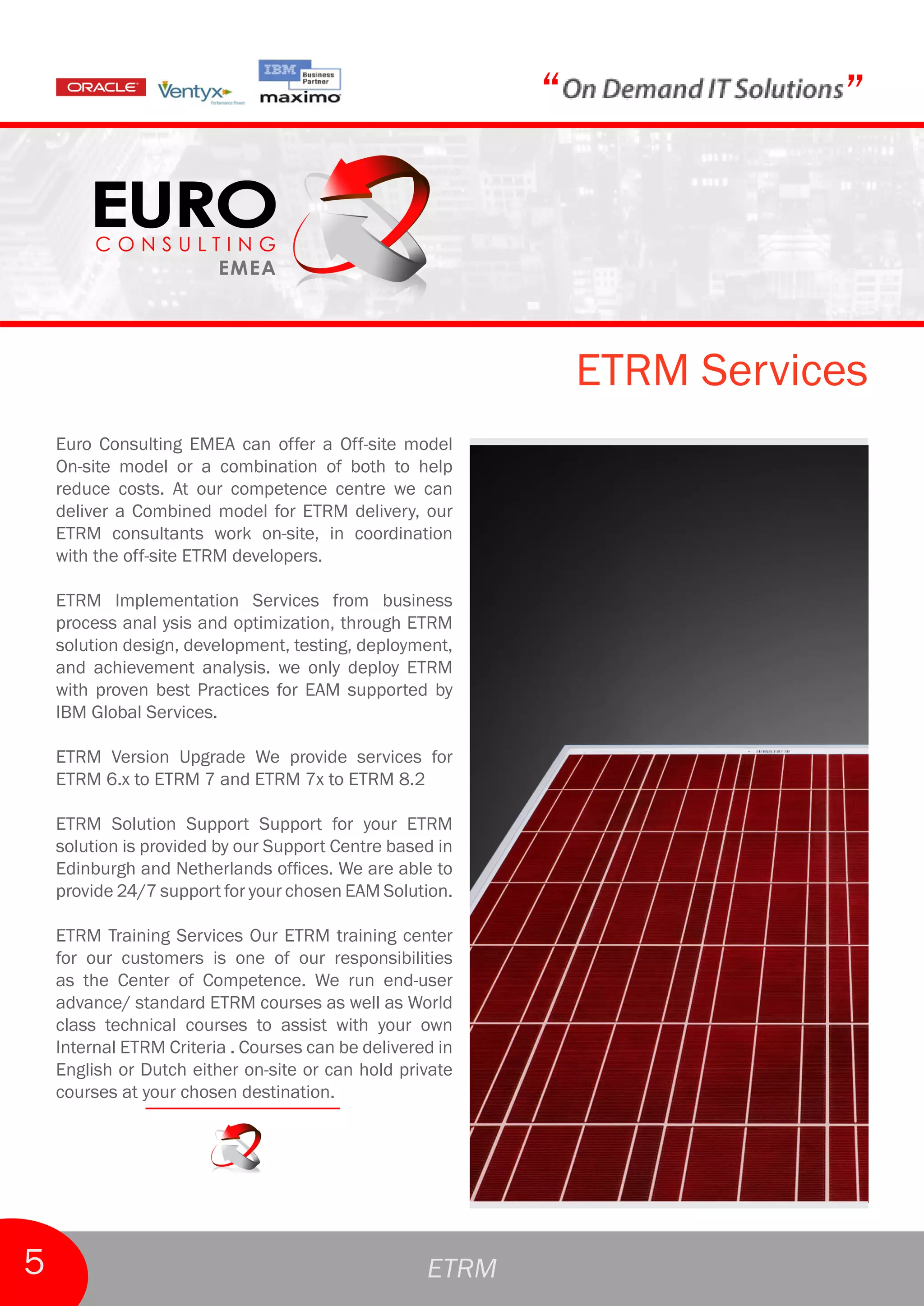 “              ”



                                                               ETRM Services
    Euro Consulting EMEA can offer a Off-site model
    On-site model or a combination of both to help
    reduce costs. At our competence centre we can
    deliver a Combined model for ETRM delivery, our
    ETRM consultants work on-site, in coordination
    with the off-site ETRM developers.

    ETRM Implementation Services from business
    process anal ysis and optimization, through ETRM
    solution design, development, testing, deployment,
    and achievement analysis. we only deploy ETRM
    with proven best Practices for EAM supported by
    IBM Global Services.

    ETRM Version Upgrade We provide services for
    ETRM 6.x to ETRM 7 and ETRM 7x to ETRM 8.2

    ETRM Solution Support Support for your ETRM
    solution is provided by our Support Centre based in
    Edinburgh and Netherlands offices. We are able to
    provide 24/7 support for your chosen EAM Solution.

    ETRM Training Services Our ETRM training center
    for our customers is one of our responsibilities
    as the Center of Competence. We run end-user
    advance/ standard ETRM courses as well as World
    class technical courses to assist with your own
    Internal ETRM Criteria . Courses can be delivered in
    English or Dutch either on-site or can hold private
    courses at your chosen destination.




5                                                   ETRM
 