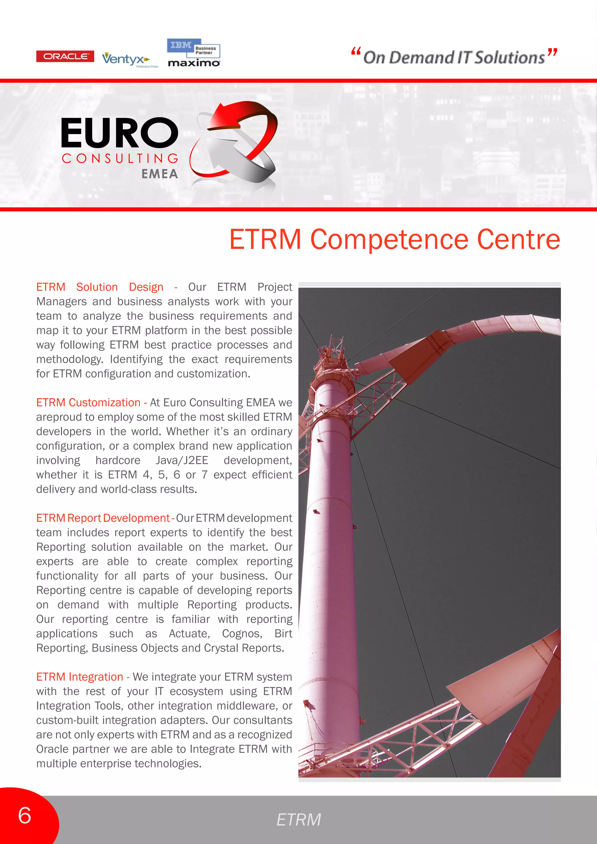 “   ”



                                          ETRM Competence Centre
    ETRM Solution Design - Our ETRM Project
    Managers and business analysts work with your
    team to analyze the business requirements and
    map it to your ETRM platform in the best possible
    way following ETRM best practice processes and
    methodology. Identifying the exact requirements
    for ETRM configuration and customization.

    ETRM Customization - At Euro Consulting EMEA we
    areproud to employ some of the most skilled ETRM
    developers in the world. Whether it’s an ordinary
    configuration, or a complex brand new application
    involving hardcore Java/J2EE development,
    whether it is ETRM 4, 5, 6 or 7 expect efficient
    delivery and world-class results.

    ETRM Report Development - Our ETRM development
    team includes report experts to identify the best
    Reporting solution available on the market. Our
    experts are able to create complex reporting
    functionality for all parts of your business. Our
    Reporting centre is capable of developing reports
    on demand with multiple Reporting products.
    Our reporting centre is familiar with reporting
    applications such as Actuate, Cognos, Birt
    Reporting, Business Objects and Crystal Reports.

    ETRM Integration - We integrate your ETRM system
    with the rest of your IT ecosystem using ETRM
    Integration Tools, other integration middleware, or
    custom-built integration adapters. Our consultants
    are not only experts with ETRM and as a recognized
    Oracle partner we are able to Integrate ETRM with
    multiple enterprise technologies.



6                                                  ETRM
 