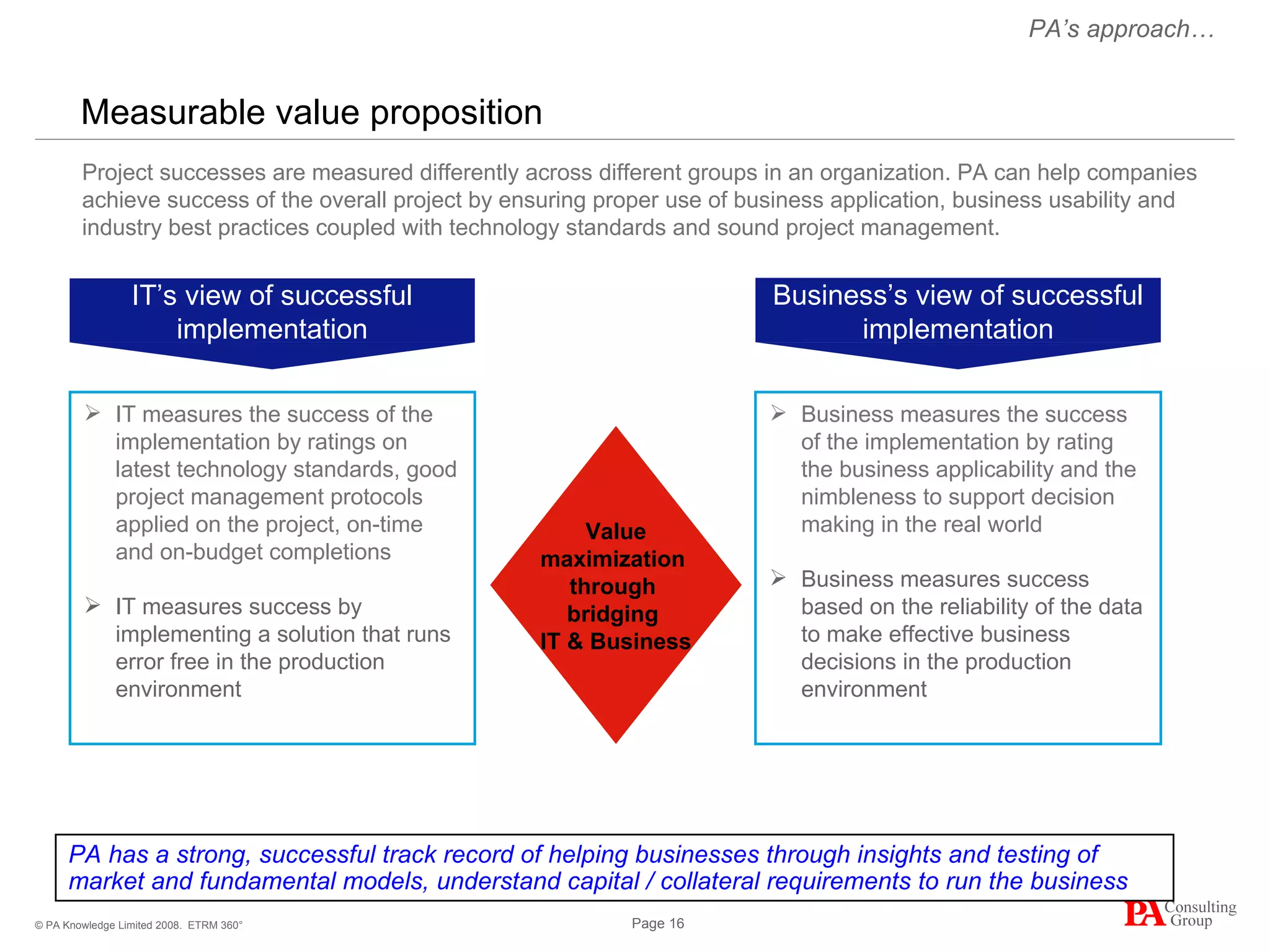 Measurable value proposition ETRM 360° PA has a strong, successful track record of helping businesses through insights and testing of market and fundamental models, understand capital / collateral requirements to run the business Project successes are measured differently across different groups in an organization. PA can help companies achieve success of the overall project by ensuring proper use of business application, business usability and industry best practices coupled with technology standards and sound project management. PA’s approach… IT measures the success of the implementation by ratings on latest technology standards, good project management protocols applied on the project, on-time and on-budget completions IT measures success by implementing a solution that runs error free in the production environment Business measures the success of the implementation by rating the business applicability and the nimbleness to support decision making in the real world Business measures success based on the reliability of the data to make effective business decisions in the production environment Value maximization  through  bridging  IT & Business IT’s view of successful implementation Business’s view of successful implementation 