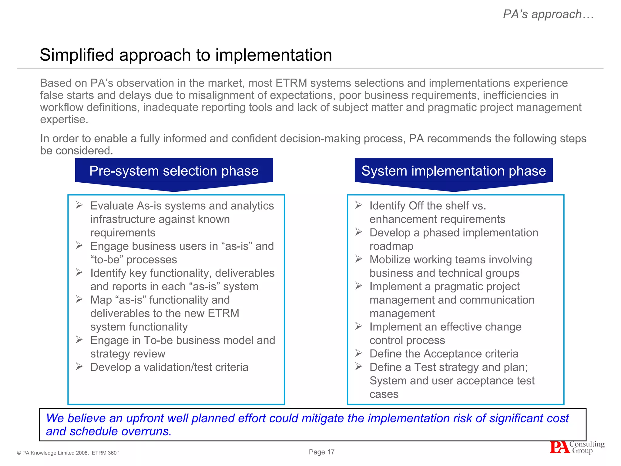Simplified approach to implementation ETRM 360° We believe an upfront well planned effort could mitigate the implementation risk of significant cost and schedule overruns. Based on PA’s observation in the market, most ETRM systems selections and implementations experience false starts and delays due to misalignment of expectations, poor business requirements, inefficiencies in workflow definitions, inadequate reporting tools and lack of subject matter and pragmatic project management expertise. In order to enable a fully informed and confident decision-making process, PA recommends the following steps be considered. Evaluate As-is systems and analytics infrastructure against known requirements Engage business users in “as-is” and “to-be” processes Identify key functionality, deliverables and reports in each “as-is” system Map “as-is” functionality and deliverables to the new ETRM system functionality Engage in To-be business model and strategy review Develop a validation/test criteria  Identify Off the shelf vs. enhancement requirements Develop a phased implementation roadmap Mobilize working teams involving business and technical groups Implement a pragmatic project management and communication management Implement an effective change control process Define the Acceptance criteria Define a Test strategy and plan; System and user acceptance test cases PA’s approach… Pre-system selection phase System implementation phase 