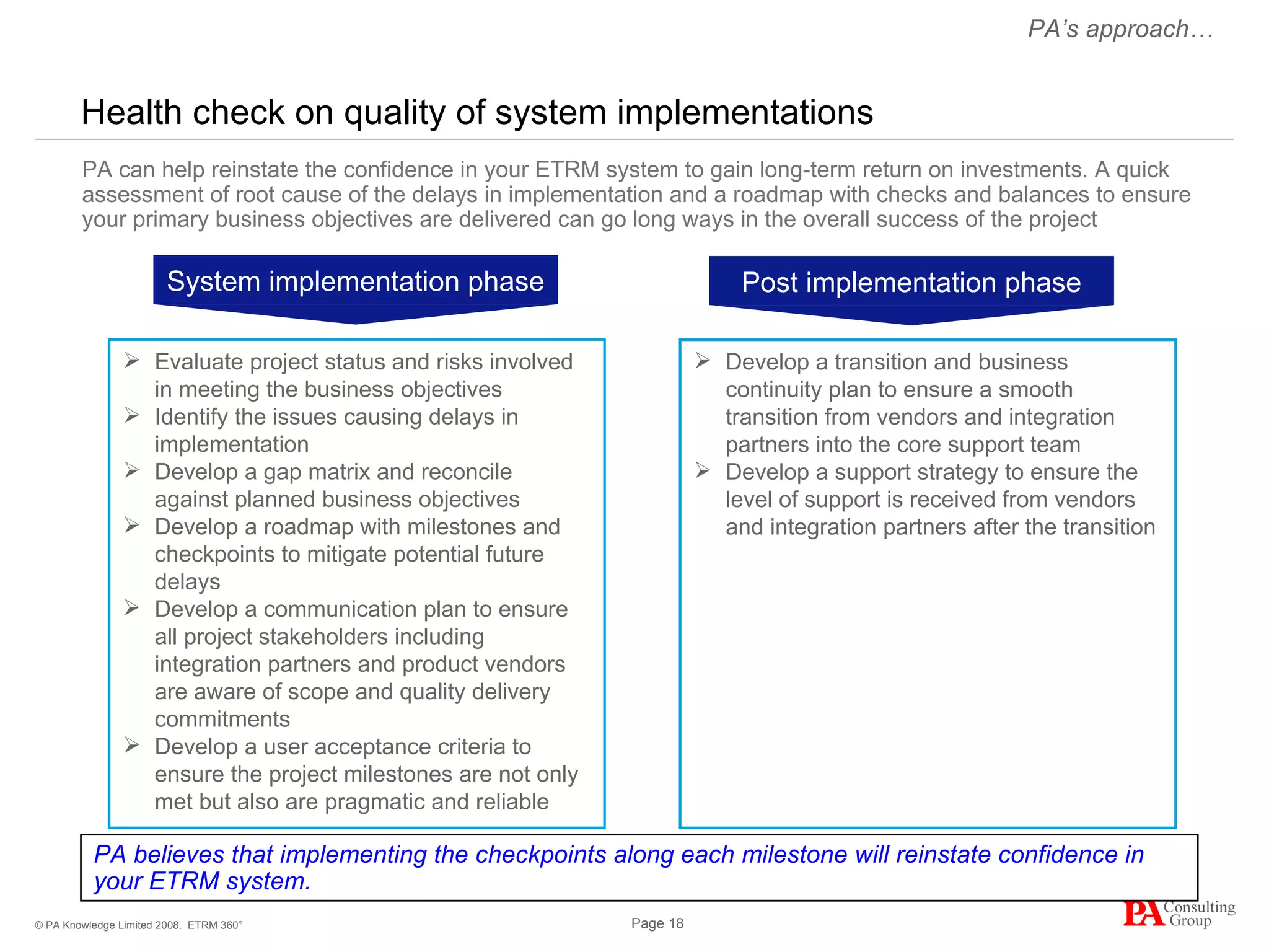 Health check on quality of system implementations ETRM 360° PA believes that implementing the checkpoints along each milestone will reinstate confidence in your ETRM system. PA can help reinstate the confidence in your ETRM system to gain long-term return on investments. A quick assessment of root cause of the delays in implementation and a roadmap with checks and balances to ensure your primary business objectives are delivered can go long ways in the overall success of the project Evaluate project status and risks involved in meeting the business objectives Identify the issues causing delays in implementation Develop a gap matrix and reconcile against planned business objectives Develop a roadmap with milestones and checkpoints to mitigate potential future delays Develop a communication plan to ensure all project stakeholders including integration partners and product vendors are aware of scope and quality delivery commitments Develop a user acceptance criteria to ensure the project milestones are not only met but also are pragmatic and reliable Develop a transition and business continuity plan to ensure a smooth transition from vendors and integration partners into the core support team Develop a support strategy to ensure the level of support is received from vendors and integration partners after the transition PA’s approach… System implementation phase Post implementation phase 
