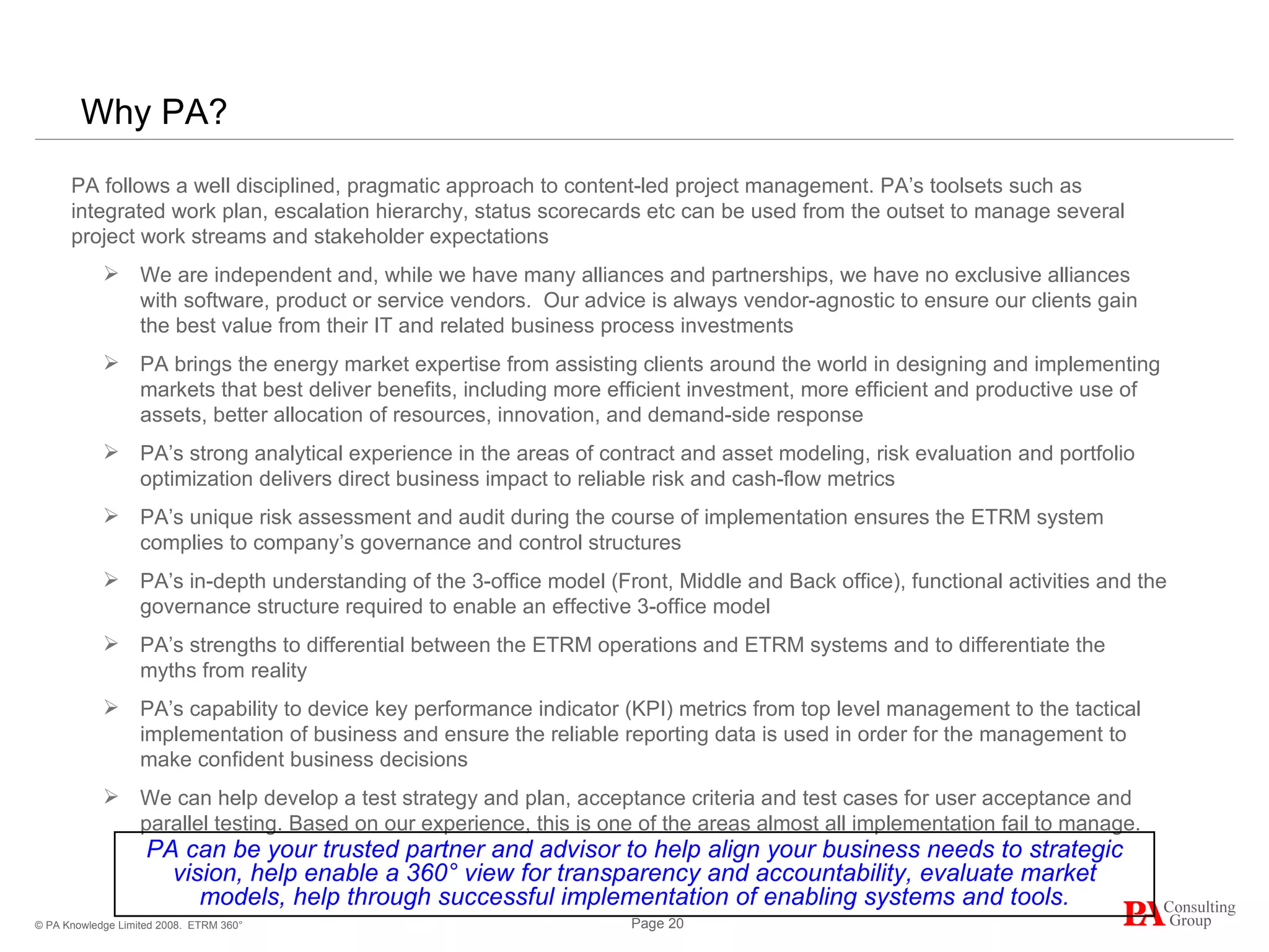 Why PA? ETRM 360° PA follows a well disciplined, pragmatic approach to content-led project management. PA’s toolsets such as integrated work plan, escalation hierarchy, status scorecards etc can be used from the outset to manage several project work streams and stakeholder expectations We are independent and, while we have many alliances and partnerships, we have no exclusive alliances with software, product or service vendors.  Our advice is always vendor-agnostic to ensure our clients gain the best value from their IT and related business process investments  PA brings the energy market expertise from assisting clients around the world in designing and implementing markets that best deliver benefits, including more efficient investment, more efficient and productive use of assets, better allocation of resources, innovation, and demand-side response PA’s strong analytical experience in the areas of contract and asset modeling, risk evaluation and portfolio optimization delivers direct business impact to reliable risk and cash-flow metrics PA’s unique risk assessment and audit during the course of implementation ensures the ETRM system complies to company’s governance and control structures PA’s in-depth understanding of the 3-office model (Front, Middle and Back office), functional activities and the governance structure required to enable an effective 3-office model PA’s strengths to differential between the ETRM operations and ETRM systems and to differentiate the myths from reality PA’s capability to device key performance indicator (KPI) metrics from top level management to the tactical implementation of business and ensure the reliable reporting data is used in order for the management to make confident business decisions  We can help develop a test strategy and plan, acceptance criteria and test cases for user acceptance and parallel testing. Based on our experience, this is one of the areas almost all implementation fail to manage. PA can be your trusted partner and advisor to help align your business needs to strategic vision, help enable a 360° view for transparency and accountability, evaluate market models, help through successful implementation of enabling systems and tools. 