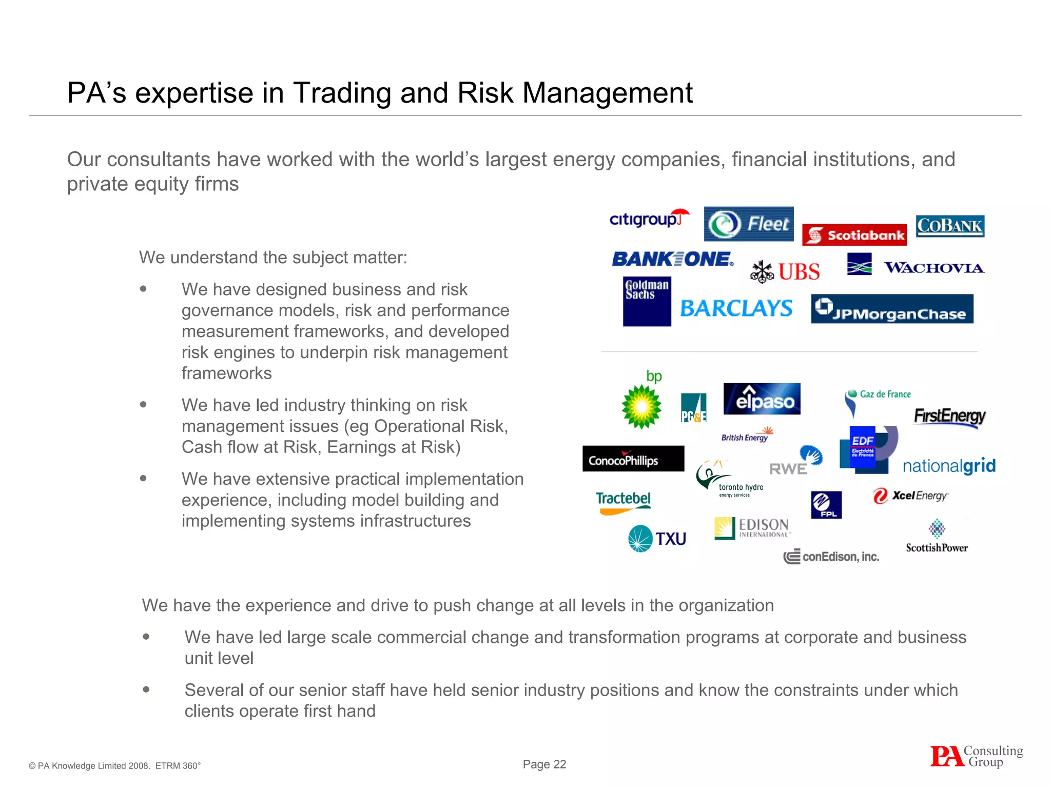 PA’s expertise in Trading and Risk Management Our consultants have worked with the world’s largest energy companies, financial institutions, and private equity firms  ETRM 360° We understand the subject matter: We have designed business and risk governance models, risk and performance measurement frameworks, and developed risk engines to underpin risk management frameworks We have led industry thinking on risk management issues (eg Operational Risk, Cash flow at Risk, Earnings at Risk) We have extensive practical implementation experience, including model building and implementing systems infrastructures We have the experience and drive to push change at all levels in the organization We have led large scale commercial change and transformation programs at corporate and business unit level Several of our senior staff have held senior industry positions and know the constraints under which clients operate first hand 