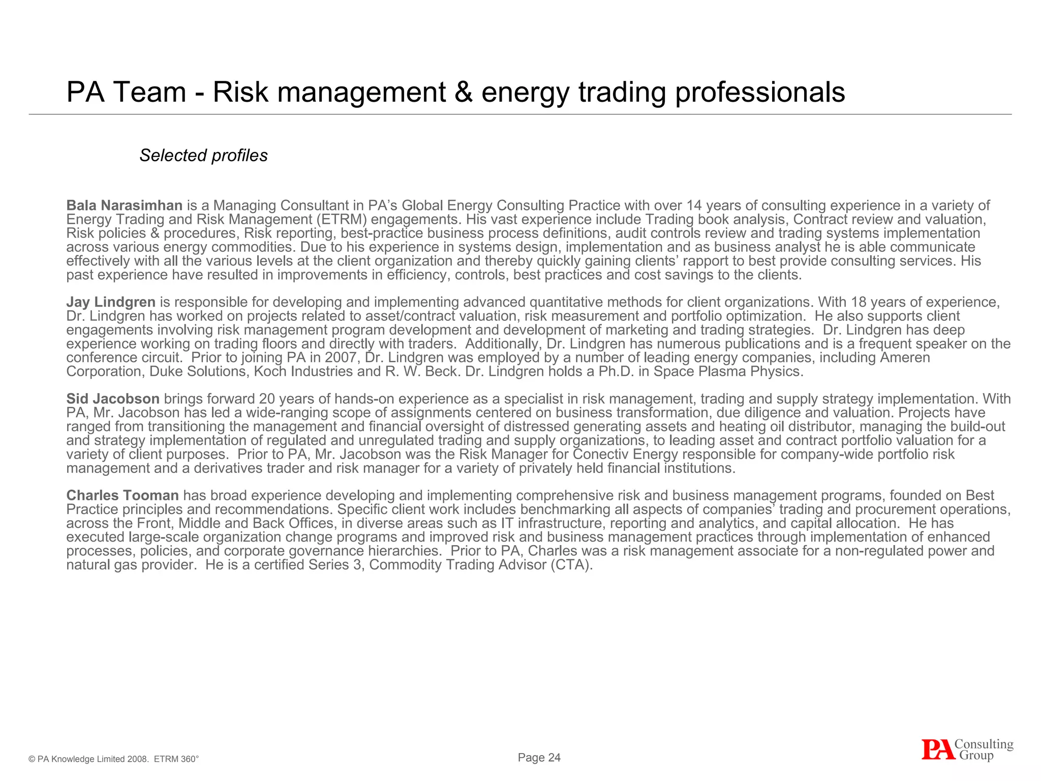 PA Team - Risk management & energy trading professionals Bala  Narasimhan   is a Managing Consultant in PA’s Global Energy Consulting Practice with over 14 years of consulting experience in a variety of Energy Trading and Risk Management (ETRM) engagements. His vast experience include Trading book analysis, Contract review and valuation, Risk policies & procedures, Risk reporting, best-practice business process definitions, audit controls review and trading systems implementation across various energy commodities. Due to his experience in systems design, implementation and as business analyst he is able communicate effectively with all the various levels at the client organization and thereby quickly gaining clients’ rapport to best provide consulting services. His past experience have resulted in improvements in efficiency, controls, best practices and cost savings to the clients .  Jay Lindgren  is responsible for developing and implementing advanced quantitative methods for client organizations. With 18 years of experience, Dr. Lindgren has worked on projects related to asset/contract valuation, risk measurement and portfolio optimization.  He also supports client engagements involving risk management program development and development of marketing and trading strategies.  Dr. Lindgren has deep experience working on trading floors and directly with traders.  Additionally, Dr. Lindgren has numerous publications and is a frequent speaker on the conference circuit.  Prior to joining PA in 2007, Dr. Lindgren was employed by a number of leading energy companies, including Ameren Corporation, Duke Solutions, Koch Industries and R. W. Beck. Dr. Lindgren holds a Ph.D. in Space Plasma Physics. S id Jacobson  brings forward 20 years of hands-on experience as a specialist in risk management, trading and supply strategy implementation. With PA, Mr. Jacobson has led a wide-ranging scope of assignments  centered  on business transformation, due diligence and valuation. Projects have ranged from transitioning the management and financial oversight of distressed generating assets and heating oil distributor, managing the build-out and strategy implementation of regulated and unregulated trading and supply organizations, to leading asset and contract portfolio valuation for a variety of client purposes.  Prior to PA, Mr. Jacobson was the Risk Manager for Conectiv Energy responsible for company-wide portfolio risk management and a derivatives trader and risk manager for a variety of privately held financial institutions.  Charles Tooman   has broad experience developing and implementing comprehensive risk and business management programs, founded on Best Practice principles and recommendations. Specific client work includes benchmarking all aspects of companies’ trading and procurement operations, across the Front, Middle and Back Offices, in diverse areas such as IT infrastructure, reporting and analytics, and capital allocation.  He has executed large-scale organization change programs and improved risk and business management practices through implementation of enhanced processes, policies, and corporate governance hierarchies.  Prior to PA, Charles was a risk management associate for a non-regulated power and natural gas provider.  He is a certified Series 3, Commodity Trading Advisor (CTA). ETRM 360° Selected profiles 