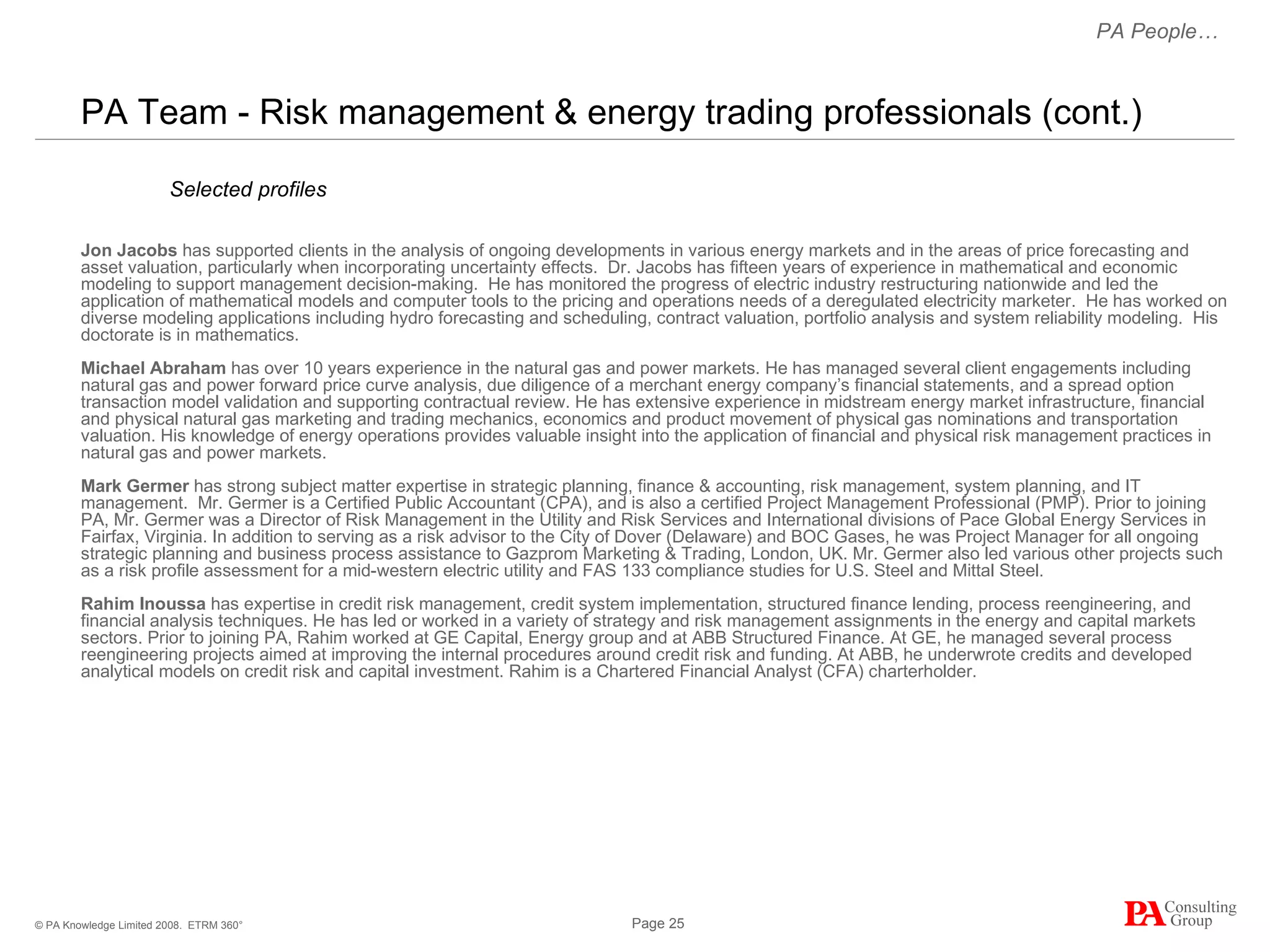 PA Team - Risk management & energy trading professionals (cont.) Jon Jacobs  has supported clients in the analysis of ongoing developments in various energy markets and in the areas of price forecasting and asset valuation, particularly when incorporating uncertainty effects.  Dr. Jacobs has fifteen years of experience in mathematical and economic modeling to support management decision-making.  He has monitored the progress of electric industry restructuring nationwide and led the application of mathematical models and computer tools to the pricing and operations needs of a deregulated electricity marketer.  He has worked on diverse modeling applications including hydro forecasting and scheduling, contract valuation, portfolio analysis and system reliability modeling.  His doctorate is in mathematics.  Michael Abraham   has over 10 years experience in the natural gas and power markets. He has managed several client engagements including natural gas and power forward price curve analysis, due diligence of a merchant energy company’s financial statements, and a spread option transaction model validation and supporting contractual review. He has extensive experience in midstream energy market infrastructure, financial and physical natural gas marketing and trading mechanics, economics and product movement of physical gas nominations and transportation valuation. His knowledge of energy operations provides valuable insight into the application of financial and physical risk management practices in natural gas and power markets. Mark Germer   has strong subject matter expertise in strategic planning, finance & accounting, risk management, system planning, and IT management.  Mr. Germer is a Certified Public Accountant (CPA), and is also a certified Project Management Professional (PMP). Prior to joining PA, Mr. Germer was a Director of Risk Management in the Utility and Risk Services and International divisions of Pace Global Energy Services in Fairfax, Virginia. In addition to serving as a risk advisor to the City of Dover (Delaware) and BOC Gases, he was Project Manager for all ongoing strategic planning and business process assistance to Gazprom Marketing & Trading, London, UK. Mr. Germer also led various other projects such as a risk profile assessment for a mid-western electric utility and FAS 133 compliance studies for U.S. Steel and Mittal Steel.  Rahim Inoussa  has expertise in credit risk management, credit system implementation, structured finance lending, process reengineering, and financial analysis techniques. He has led or worked in a variety of strategy and risk management assignments in the energy and capital markets sectors. Prior to joining PA, Rahim worked at GE Capital, Energy group and at ABB Structured Finance. At GE, he managed several process reengineering projects aimed at improving the internal procedures around credit risk and funding. At ABB, he underwrote credits and developed analytical models on credit risk and capital investment. Rahim is a Chartered Financial Analyst (CFA) charterholder.  ETRM 360° PA People… Selected profiles 