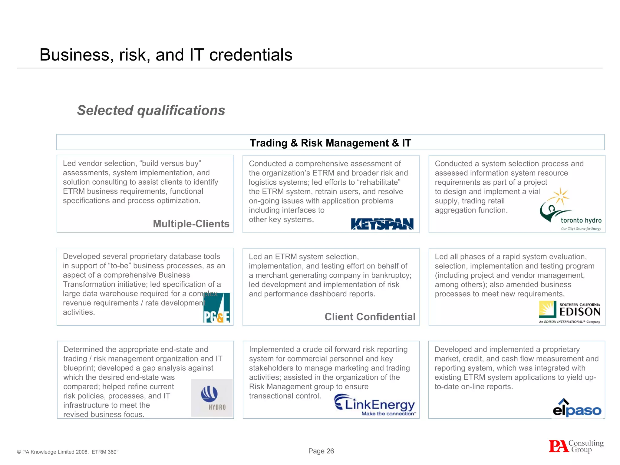Business, risk, and IT credentials  ETRM 360° Conducted a system selection process and assessed information system resource requirements as part of a project  to design and implement a viable  supply, trading retail  aggregation function. Conducted a comprehensive assessment of the organization’s ETRM and broader risk and logistics systems; led efforts to “rehabilitate” the ETRM system, retrain users, and resolve on-going issues with application problems including interfaces to  other key systems.  Led an ETRM system selection, implementation, and testing effort on behalf of a merchant generating company in bankruptcy; led development and implementation of risk and performance dashboard reports. Led all phases of a rapid system evaluation, selection, implementation and testing program (including project and vendor management, among others); also amended business processes to meet new requirements. Selected qualifications Developed and implemented a proprietary market, credit, and cash flow measurement and reporting system, which was integrated with existing ETRM system applications to yield up-to-date on-line reports. Implemented a crude oil forward risk reporting system for commercial personnel and key stakeholders to manage marketing and trading activities; assisted in the organization of the Risk Management group to ensure transactional control. Trading & Risk Management & IT Led vendor selection, “build versus buy” assessments, system implementation, and solution consulting to assist clients to identify ETRM business requirements, functional specifications and process optimization.   Developed several proprietary database tools in support of “to-be” business processes, as an aspect of a comprehensive Business Transformation initiative; led specification of a large data warehouse required for a complex revenue requirements / rate development activities. Determined the appropriate end-state and trading / risk management organization and IT blueprint; developed a gap analysis against which the desired end-state was  compared; helped refine current  risk policies, processes, and IT  infrastructure to meet the  revised business focus. Client Confidential Multiple-Clients 