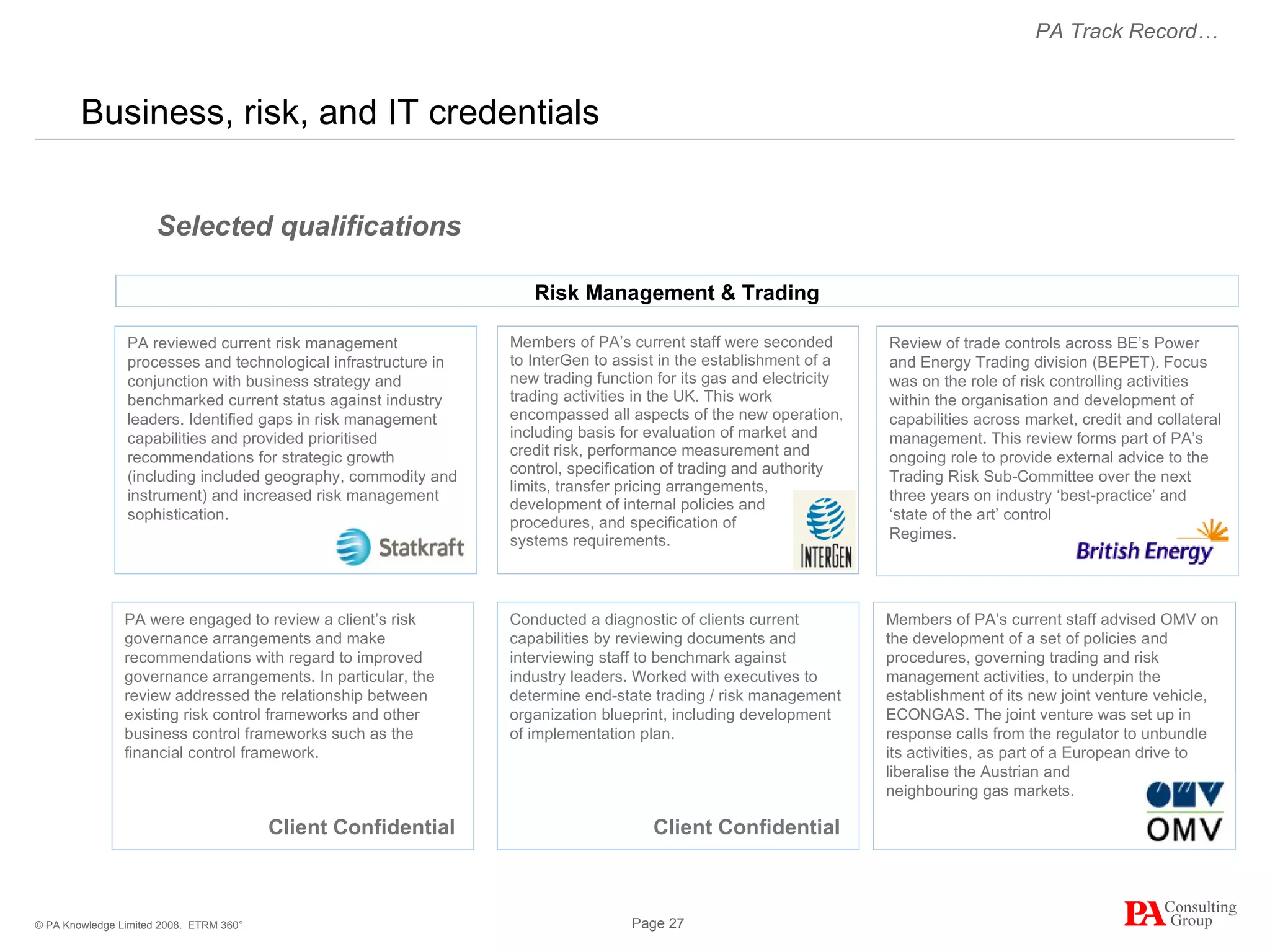 Business, risk, and IT credentials  ETRM 360° Members of PA’s current staff advised OMV on the development of a set of policies and procedures, governing trading and risk management activities, to underpin the establishment of its new joint venture vehicle, ECONGAS. The joint venture was set up in response calls from the regulator to unbundle its activities, as part of a European drive to liberalise the Austrian and  neighbouring gas markets. Members of PA’s current staff were seconded to InterGen to assist in the establishment of a new trading function for its gas and electricity trading activities in the UK. This work encompassed all aspects of the new operation, including basis for evaluation of market and credit risk, performance measurement and control, specification of trading and authority limits, transfer pricing arrangements, development of internal policies and procedures, and specification of  systems requirements. Selected qualifications PA Track Record… Risk Management & Trading Client Confidential Review of trade controls across BE’s Power and Energy Trading division (BEPET). Focus was on the role of risk controlling activities within the organisation and development of capabilities across market, credit and collateral management. This review forms part of PA’s ongoing role to provide external advice to the Trading Risk Sub-Committee over the next three years on industry ‘best-practice’ and ‘state of the art’ control  Regimes. PA were engaged to review a client’s risk governance arrangements and make recommendations with regard to improved governance arrangements. In particular, the review addressed the relationship between existing risk control frameworks and other business control frameworks such as the financial control framework. PA r eviewed current risk management processes and technological infrastructure in conjunction with business strategy and benchmarked current status against industry leaders. Identified gaps in risk management capabilities and provided prioritised recommendations for strategic growth (including included geography, commodity and instrument) and increased risk management sophistication. Conducted a diagnostic of clients current capabilities by reviewing documents and interviewing staff to benchmark against industry leaders. Worked with executives to determine end-state trading / risk management organization blueprint, including development of implementation plan. Client Confidential 
