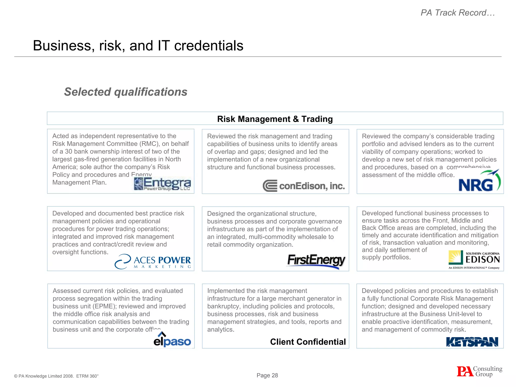 Business, risk, and IT credentials  ETRM 360° Reviewed the company’s considerable trading portfolio and advised lenders as to the current viability of company operations; worked to develop a new set of risk management policies and procedures, based on a  comprehensive assessment of the middle office. Reviewed the risk management and trading capabilities of business units to identify areas of overlap and gaps; designed and led the implementation of a new organizational structure and functional business processes. Designed the organizational structure, business processes and corporate governance infrastructure as part of the implementation of an integrated, multi-commodity wholesale to retail commodity organization. Developed functional business processes to ensure tasks across the Front, Middle and Back Office areas are completed, including the timely and accurate identification and mitigation of risk, transaction valuation and monitoring, and daily settlement of  supply portfolios.  Selected qualifications Developed policies and procedures to establish a fully functional Corporate Risk Management function; designed and developed necessary infrastructure at the Business Unit-level to enable proactive identification, measurement, and management of commodity risk. Implemented the risk management infrastructure for a large merchant generator in bankruptcy, including policies and protocols, business processes, risk and business management strategies, and tools, reports and analytics.  PA Track Record… Risk Management & Trading Client Confidential Acted as independent representative to the Risk Management Committee (RMC), on behalf of a 30 bank ownership interest of two of the largest gas-fired generation facilities in North America; sole author the company’s Risk Policy and procedures and Energy  Management Plan. Developed and documented best practice risk management policies and operational procedures for power trading operations; integrated and improved risk management practices and contract/credit review and oversight functions. Assessed current risk policies, and evaluated process segregation within the trading business unit (EPME); reviewed and improved the middle office risk analysis and communication capabilities between the trading business unit and the corporate office. 