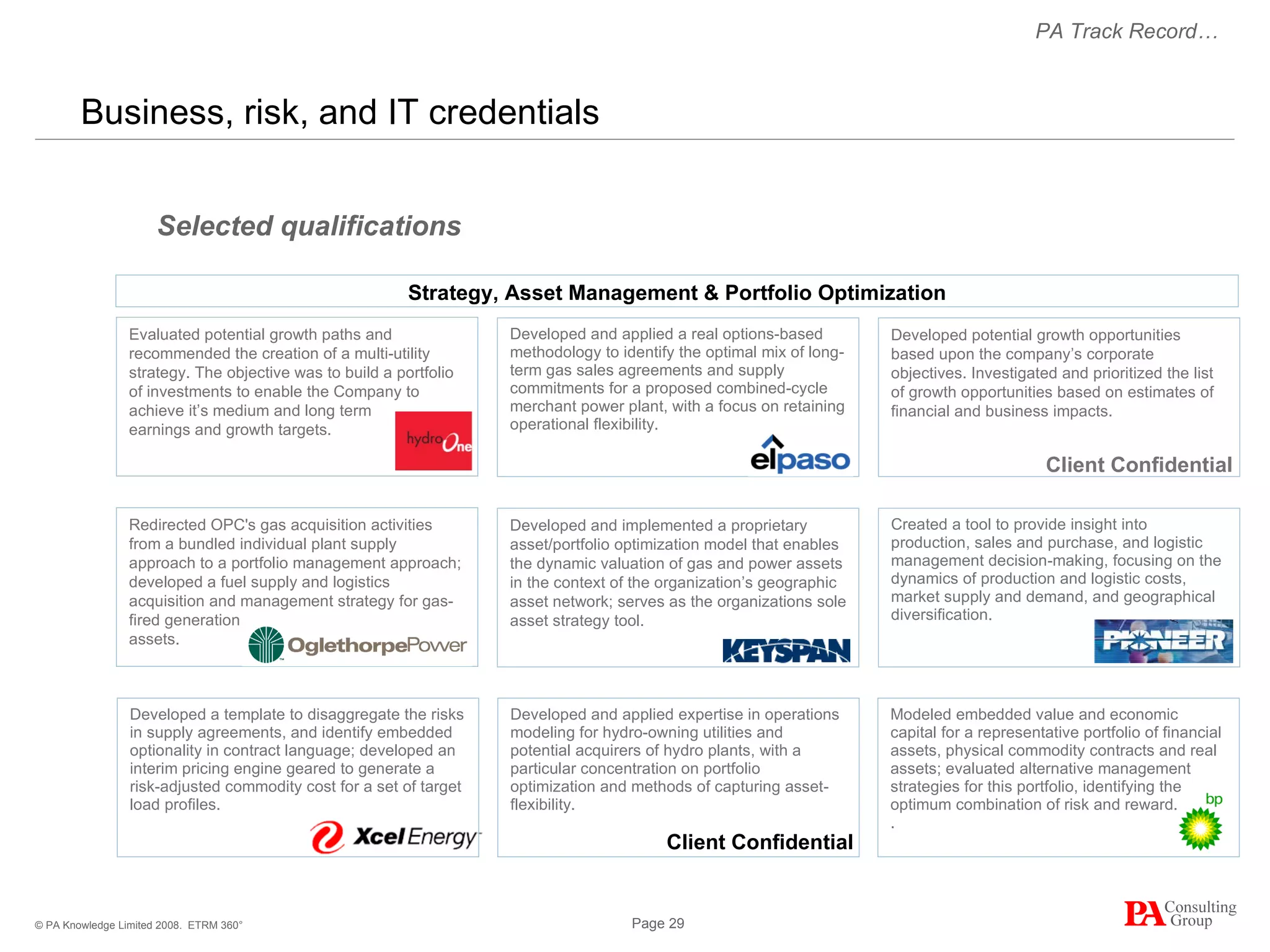 Business, risk, and IT credentials  ETRM 360° Developed potential growth opportunities based upon the company’s corporate objectives. Investigated and prioritized the list of growth opportunities based on estimates of financial and business impacts.  Developed and applied a real options-based methodology to identify the optimal mix of long-term gas sales agreements and supply commitments for a proposed combined-cycle merchant power plant, with a focus on retaining operational flexibility.  Developed and implemented a proprietary asset/portfolio optimization model that enables the dynamic valuation of gas and power assets in the context of the organization’s geographic asset network; serves as the organizations sole asset strategy tool.  Created a tool to provide insight into production, sales and purchase, and logistic management decision-making, focusing on the dynamics of production and logistic costs, market supply and demand, and geographical diversification. Selected qualifications Modeled embedded value and economic capital for a representative portfolio of financial assets, physical commodity contracts and real assets; evaluated alternative management strategies for this portfolio, identifying the optimum combination of risk and reward. .  Developed and applied expertise in operations modeling for hydro-owning utilities and potential acquirers of hydro plants, with a particular concentration on portfolio optimization and methods of capturing asset-flexibility. PA Track Record… Strategy, Asset Management & Portfolio Optimization Evaluated potential growth paths and recommended the creation of a multi-utility strategy. The objective was to build a portfolio of investments to enable the Company to achieve it’s medium and long term  earnings and growth targets.  Redirected OPC's gas acquisition activities from a bundled individual plant supply approach to a portfolio management approach; developed a fuel supply and logistics acquisition and management strategy for gas-fired generation  assets. Developed a template to disaggregate the risks in supply agreements, and identify embedded optionality in contract language; developed an interim pricing engine geared to generate a risk-adjusted commodity cost for a set of target load profiles. Client Confidential Client Confidential 