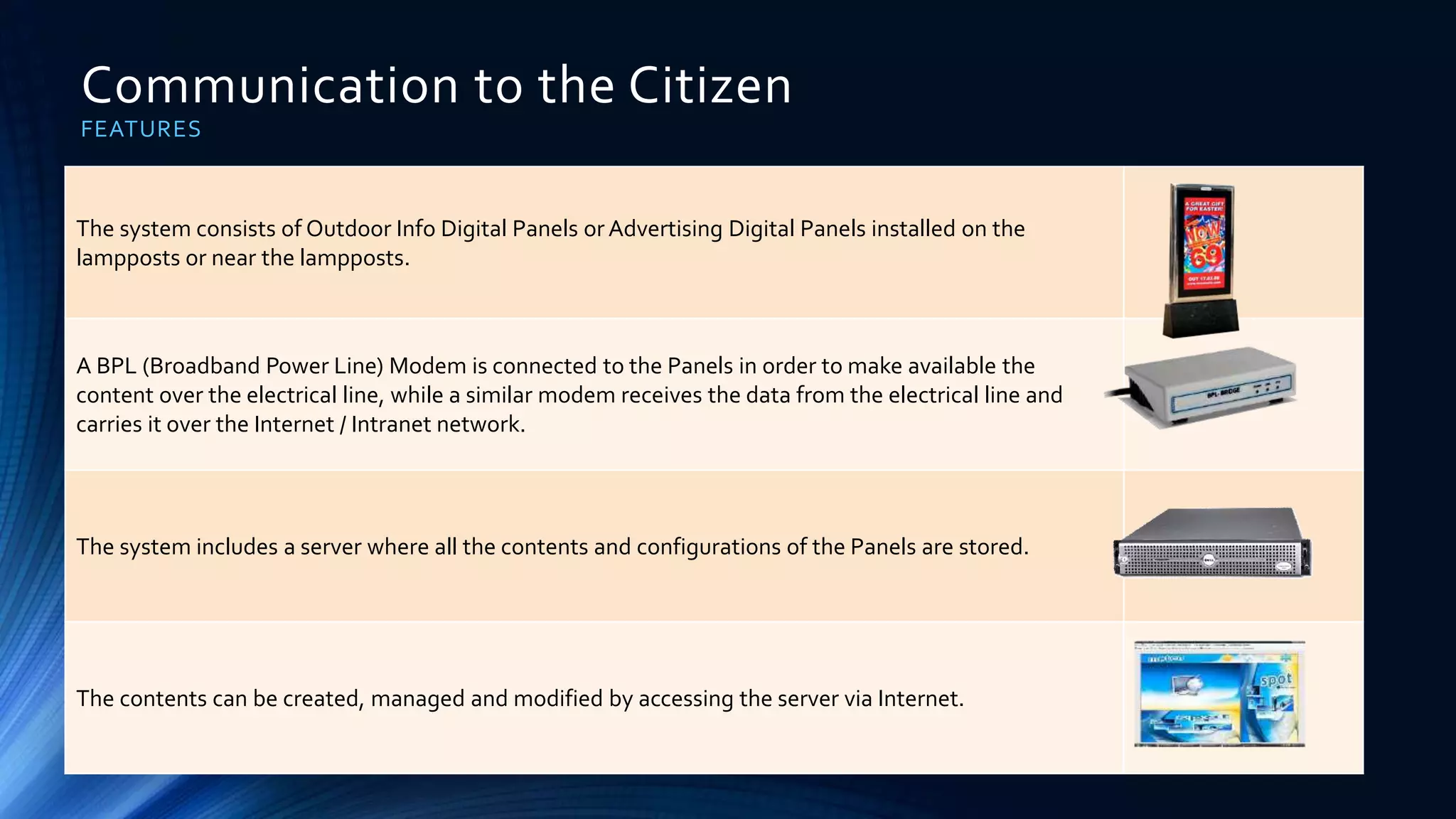 Communication to the Citizen
FEATURES
The system consists of Outdoor Info Digital Panels or Advertising Digital Panels installed on the
lampposts or near the lampposts.
A BPL (Broadband Power Line) Modem is connected to the Panels in order to make available the
content over the electrical line, while a similar modem receives the data from the electrical line and
carries it over the Internet / Intranet network.
The system includes a server where all the contents and configurations of the Panels are stored.
The contents can be created, managed and modified by accessing the server via Internet.
 