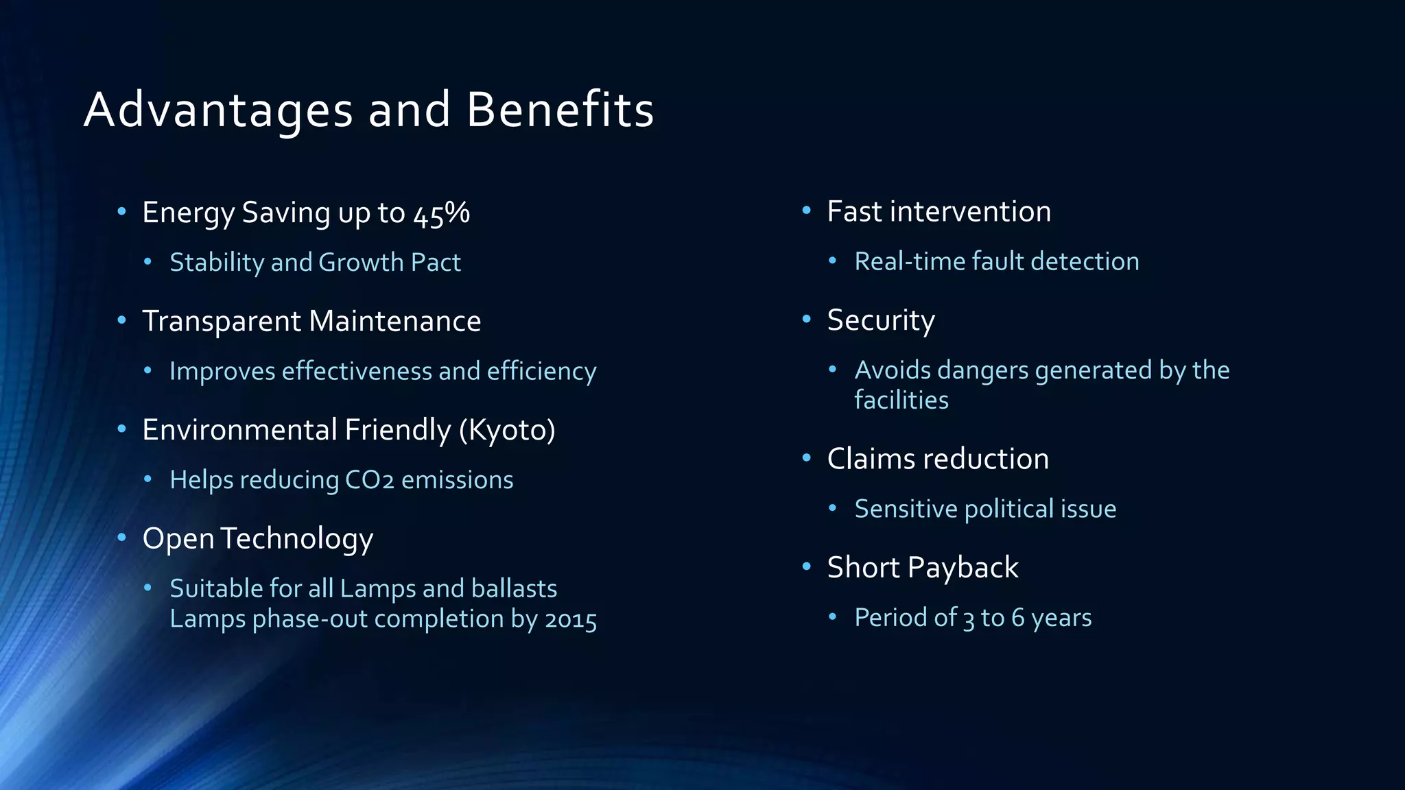 Advantages and Benefits
• Energy Saving up to 45%
• Stability and Growth Pact
• Transparent Maintenance
• Improves effectiveness and efficiency
• Environmental Friendly (Kyoto)
• Helps reducing CO2 emissions
• OpenTechnology
• Suitable for all Lamps and ballasts
Lamps phase-out completion by 2015
• Fast intervention
• Real-time fault detection
• Security
• Avoids dangers generated by the
facilities
• Claims reduction
• Sensitive political issue
• Short Payback
• Period of 3 to 6 years
 