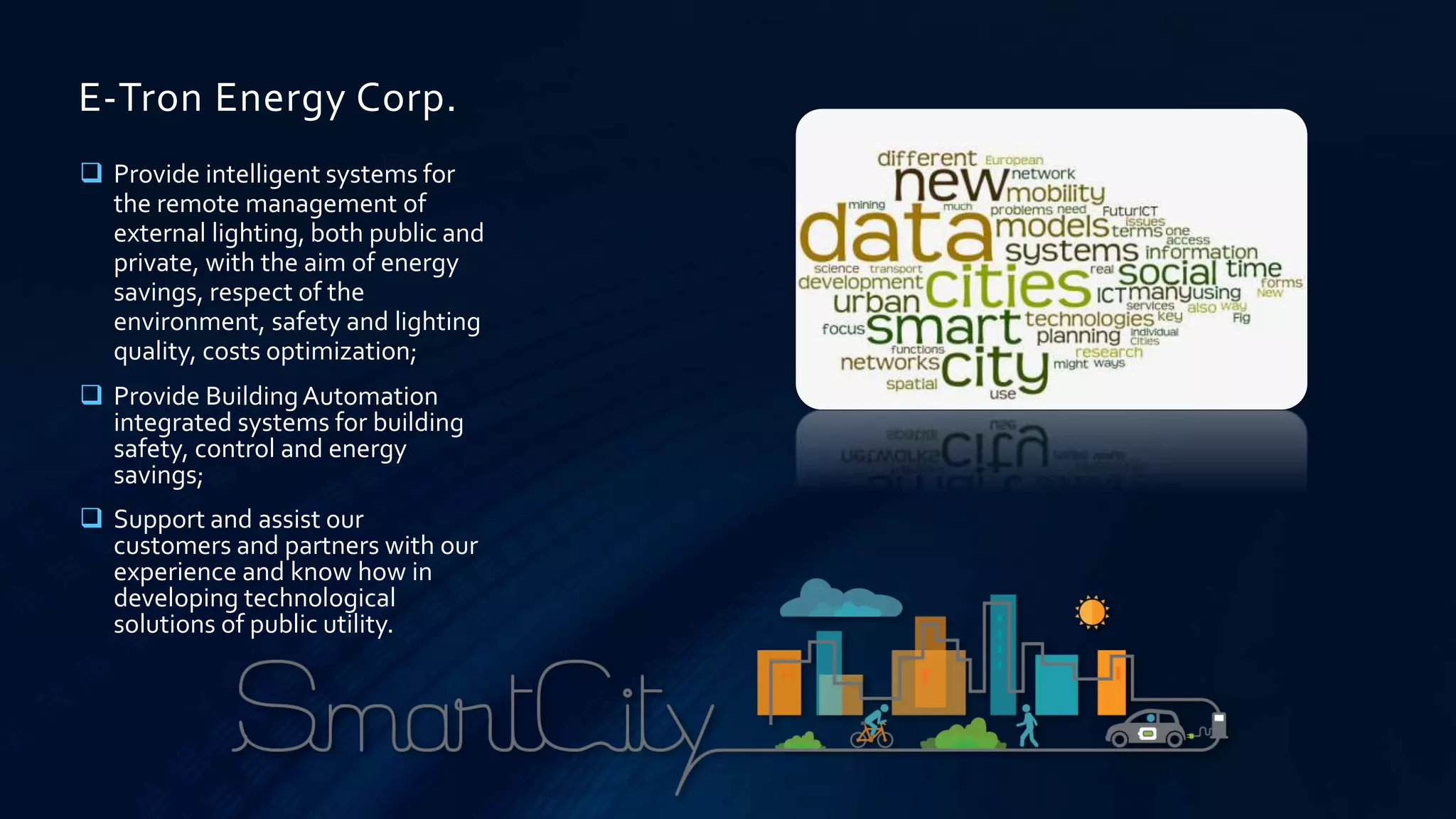 E-Tron Energy Corp.
 Provide intelligent systems for
the remote management of
external lighting, both public and
private, with the aim of energy
savings, respect of the
environment, safety and lighting
quality, costs optimization;
 Provide BuildingAutomation
integrated systems for building
safety, control and energy
savings;
 Support and assist our
customers and partners with our
experience and know how in
developing technological
solutions of public utility.
 