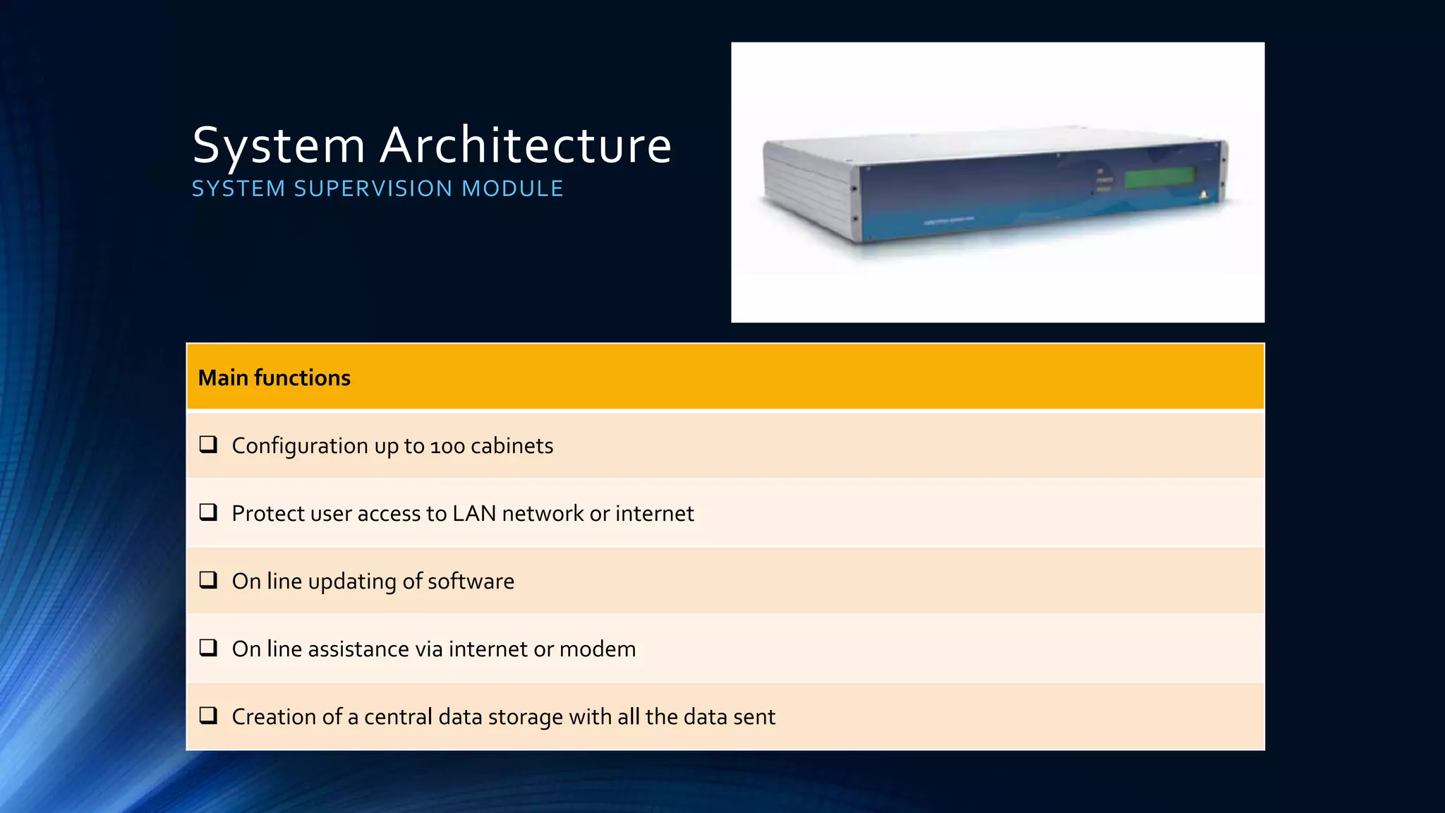 System Architecture
SYSTEM SUPERVISION MODULE
Main functions
 Configuration up to 100 cabinets
 Protect user access to LAN network or internet
 On line updating of software
 On line assistance via internet or modem
 Creation of a central data storage with all the data sent
 