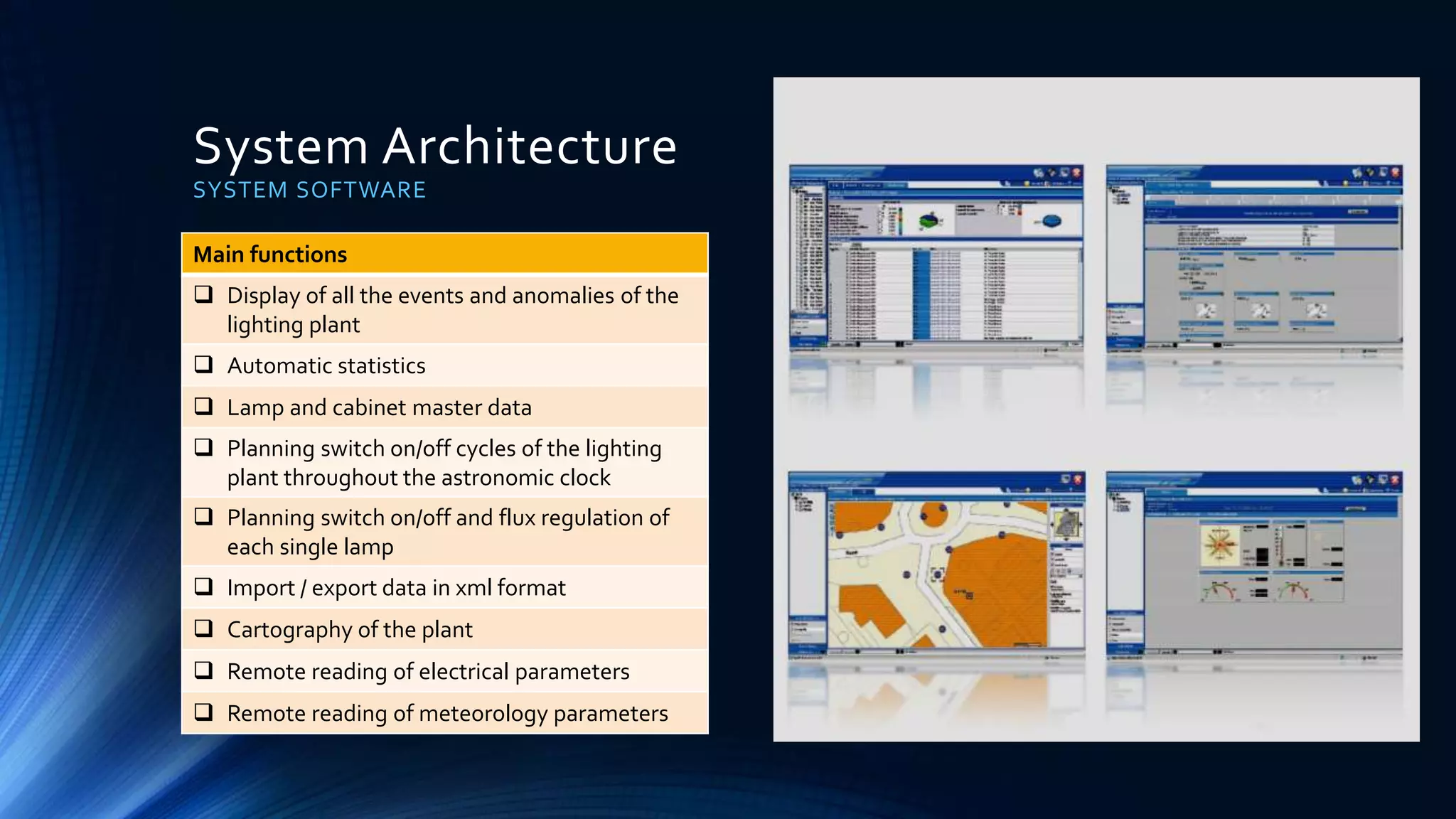 System Architecture
SYSTEM SOFTWARE
Main functions
 Display of all the events and anomalies of the
lighting plant
 Automatic statistics
 Lamp and cabinet master data
 Planning switch on/off cycles of the lighting
plant throughout the astronomic clock
 Planning switch on/off and flux regulation of
each single lamp
 Import / export data in xml format
 Cartography of the plant
 Remote reading of electrical parameters
 Remote reading of meteorology parameters
 