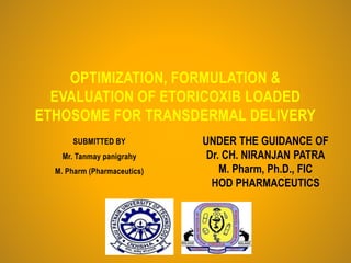 SUBMITTED BY
Mr. Tanmay panigrahy
M. Pharm (Pharmaceutics)
OPTIMIZATION, FORMULATION &
EVALUATION OF ETORICOXIB LOADED
ETHOSOME FOR TRANSDERMAL DELIVERY
UNDER THE GUIDANCE OF
Dr. CH. NIRANJAN PATRA
M. Pharm, Ph.D., FIC
HOD PHARMACEUTICS
 