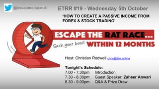 @escaperatraceuk ETRR #19 - Wednesday 5th October
Host: Christian Rodwell chris@etrr.online
Tonight’s Schedule:
7.00 - 7.30pm Introduction
7.30 - 8.30pm Guest Speaker: Zaheer Anwari
8.30 - 9.00pm Q&A & Prize Draw
‘HOW TO CREATE A PASSIVE INCOME FROM
FOREX & STOCK TRADING’
 