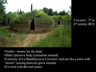 Cerveteri , 7th to
6th century BCE
•Tombs = homes for the dead
•Didn’t preserve body (cremation instead)
•Cemetery of La Banditaccia at Cerveteri- laid out like a town with
“streets” running between grave mounds
•Covered with dirt and stones
 