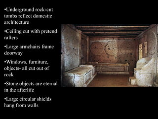 •Underground rock-cut
tombs reflect domestic
architecture
•Ceiling cut with pretend
rafters
•Large armchairs frame
doorway
•Windows, furniture,
objects- all cut out of
rock
•Stone objects are eternal
in the afterlife
•Large circular shields
hang from walls
 