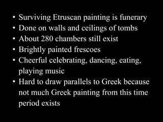 • Surviving Etruscan painting is funerary
• Done on walls and ceilings of tombs
• About 280 chambers still exist
• Brightly painted frescoes
• Cheerful celebrating, dancing, eating,
playing music
• Hard to draw parallels to Greek because
not much Greek painting from this time
period exists
 