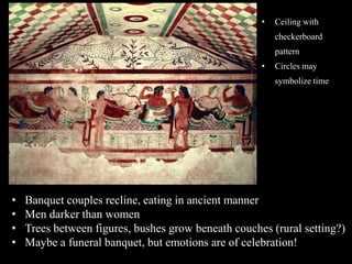• Banquet couples recline, eating in ancient manner
• Men darker than women
• Trees between figures, bushes grow beneath couches (rural setting?)
• Maybe a funeral banquet, but emotions are of celebration!
• Ceiling with
checkerboard
pattern
• Circles may
symbolize time
 