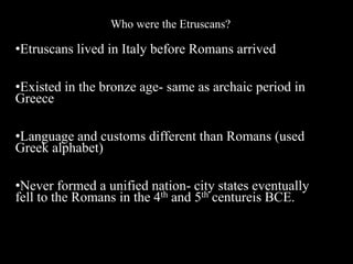 Who were the Etruscans?
•Etruscans lived in Italy before Romans arrived
•Existed in the bronze age- same as archaic period in
Greece
•Language and customs different than Romans (used
Greek alphabet)
•Never formed a unified nation- city states eventually
fell to the Romans in the 4th and 5th centureis BCE.
 