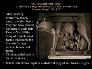• Alert, snarling,
protective, aware,
tense, watchful, fierce
• Very thin body (bones)
• No mane or curly hair
• Face isn’t wolf-like
• Story of Romulus and
Remus suckled by the
She-Wolf – later
became founders of
Rome
• Children added later in
the Renaissance
• Scholars think this might be a Medieval copy of an Etruscan original
 