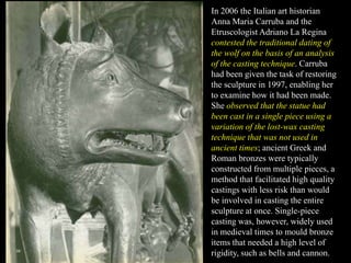 In 2006 the Italian art historian
Anna Maria Carruba and the
Etruscologist Adriano La Regina
contested the traditional dating of
the wolf on the basis of an analysis
of the casting technique. Carruba
had been given the task of restoring
the sculpture in 1997, enabling her
to examine how it had been made.
She observed that the statue had
been cast in a single piece using a
variation of the lost-wax casting
technique that was not used in
ancient times; ancient Greek and
Roman bronzes were typically
constructed from multiple pieces, a
method that facilitated high quality
castings with less risk than would
be involved in casting the entire
sculpture at once. Single-piece
casting was, however, widely used
in medieval times to mould bronze
items that needed a high level of
rigidity, such as bells and cannon.
 