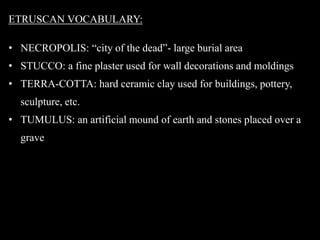 ETRUSCAN VOCABULARY:
• NECROPOLIS: “city of the dead”- large burial area
• STUCCO: a fine plaster used for wall decorations and moldings
• TERRA-COTTA: hard ceramic clay used for buildings, pottery,
sculpture, etc.
• TUMULUS: an artificial mound of earth and stones placed over a
grave
 