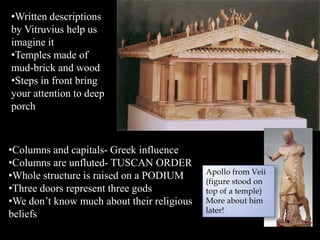 •Written descriptions
by Vitruvius help us
imagine it
•Temples made of
mud-brick and wood
•Steps in front bring
your attention to deep
porch
•Columns and capitals- Greek influence
•Columns are unfluted- TUSCAN ORDER
•Whole structure is raised on a PODIUM
•Three doors represent three gods
•We don’t know much about their religious
beliefs
Apollo from Veii
(figure stood on
top of a temple)
More about him
later!
 