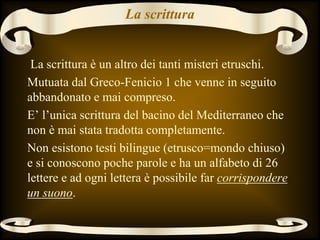 La scrittura
La scrittura è un altro dei tanti misteri etruschi.
Mutuata dal Greco-Fenicio 1 che venne in seguito
abbandonato e mai compreso.
E’ l’unica scrittura del bacino del Mediterraneo che
non è mai stata tradotta completamente.
Non esistono testi bilingue (etrusco=mondo chiuso)
e si conoscono poche parole e ha un alfabeto di 26
lettere e ad ogni lettera è possibile far corrispondere
un suono.
 