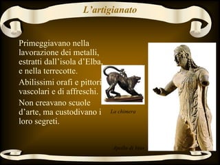 L’artigianato
Primeggiavano nella
lavorazione dei metalli,
estratti dall’isola d’Elba,
e nella terrecotte.
Abilissimi orafi e pittori
vascolari e di affreschi.
Non creavano scuole
d’arte, ma custodivano i
loro segreti.
La chimera
Apollo di Veio
 