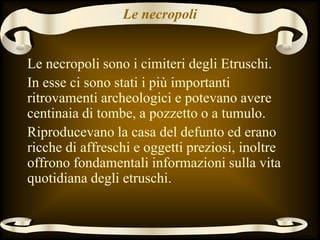 Le necropoli
Le necropoli sono i cimiteri degli Etruschi.
In esse ci sono stati i più importanti
ritrovamenti archeologici e potevano avere
centinaia di tombe, a pozzetto o a tumulo.
Riproducevano la casa del defunto ed erano
ricche di affreschi e oggetti preziosi, inoltre
offrono fondamentali informazioni sulla vita
quotidiana degli etruschi.
 