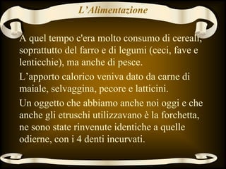 L’Alimentazione
A quel tempo c'era molto consumo di cereali,
soprattutto del farro e di legumi (ceci, fave e
lenticchie), ma anche di pesce.
L’apporto calorico veniva dato da carne di
maiale, selvaggina, pecore e latticini.
Un oggetto che abbiamo anche noi oggi e che
anche gli etruschi utilizzavano è la forchetta,
ne sono state rinvenute identiche a quelle
odierne, con i 4 denti incurvati.
 