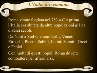 L’Italia pre-romana
Roma venne fondata nel 753 a.C.e prima
l’Italia era abitata da altre popolazioni già da
diversi secoli.
Da Nord a Sud vi erano: Celti, Veneti,
Etruschi, Piceni, Sabini, Latini, Sanniti, Greci
e Fenici.
Con molti di questi popoli Roma dovette
combattere per affermarsi.
 
