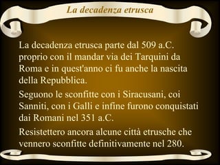 La decadenza etrusca
La decadenza etrusca parte dal 509 a.C.
proprio con il mandar via dei Tarquini da
Roma e in quest'anno ci fu anche la nascita
della Repubblica.
Seguono le sconfitte con i Siracusani, coi
Sanniti, con i Galli e infine furono conquistati
dai Romani nel 351 a.C.
Resistettero ancora alcune città etrusche che
vennero sconfitte definitivamente nel 280.
 