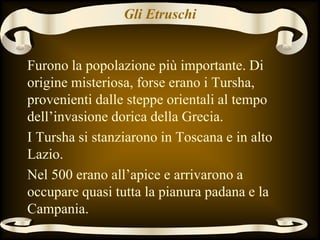 Gli Etruschi
Furono la popolazione più importante. Di
origine misteriosa, forse erano i Tursha,
provenienti dalle steppe orientali al tempo
dell’invasione dorica della Grecia.
I Tursha si stanziarono in Toscana e in alto
Lazio.
Nel 500 erano all’apice e arrivarono a
occupare quasi tutta la pianura padana e la
Campania.
 